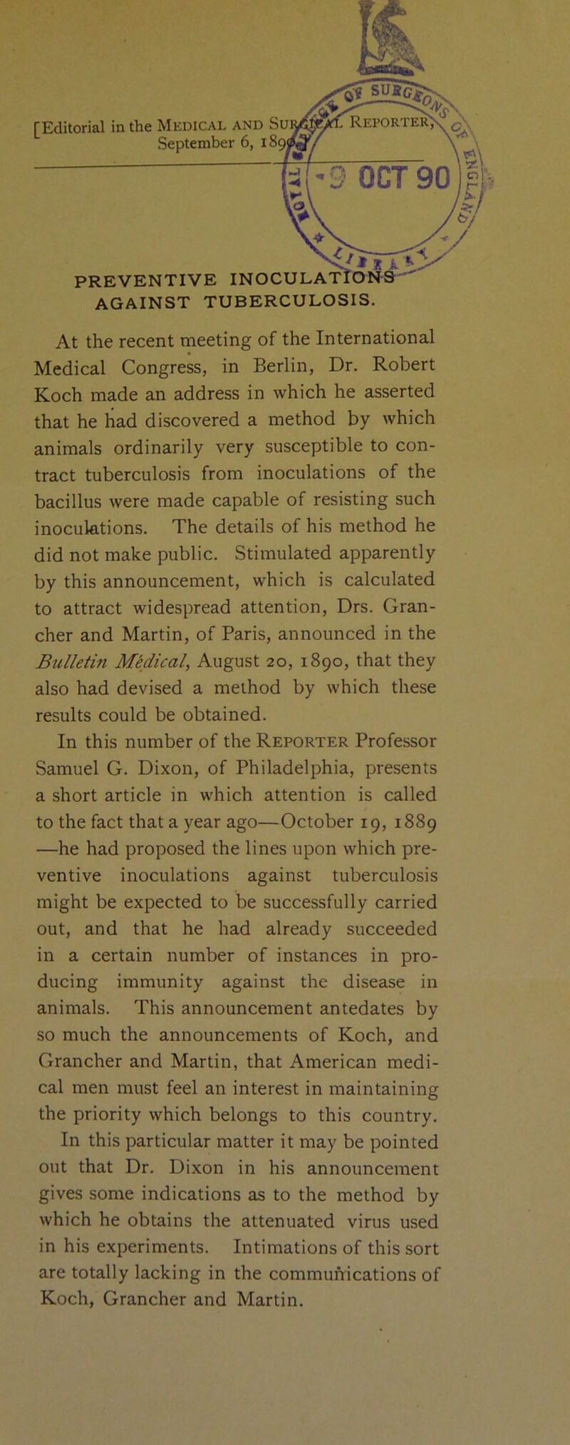 September 6, i5 PREVENTIVE INOCULATION'S’ AGAINST TUBERCULOSIS. At the recent meeting of the International Medical Congress, in Berlin, Dr. Robert Koch made an address in which he asserted that he had discovered a method by tvhich animals ordinarily very susceptible to con- tract tuberculosis from inoculations of the bacillus were made capable of resisting such inoculations. The details of his method he did not make public. Stimulated apparently by this announcement, which is calculated to attract widespread attention, Drs. Gran- cher and Martin, of Paris, announced in the Bulletin Medical, August 20, 1890, that they also had devised a method by which these results could be obtained. In this number of the Reporter Professor Samuel G. Dixon, of Philadelphia, presents a short article in which attention is called to the fact that a year ago—October 19, 1889 —he had proposed the lines upon which pre- ventive inoculations against tuberculosis might be expected to be successfully carried out, and that he had already succeeded in a certain number of instances in pro- ducing immunity against the disease in animals. This announcement antedates by so much the announcements of Koch, and Grancher and Martin, that American medi- cal men must feel an interest in maintaining the priority which belongs to this country. In this particular matter it may be pointed out that Dr. Dixon in his announcement gives some indications as to the method by which he obtains the attenuated virus used in his experiments. Intimations of this sort are totally lacking in the communications of Koch, Grancher and Martin.
