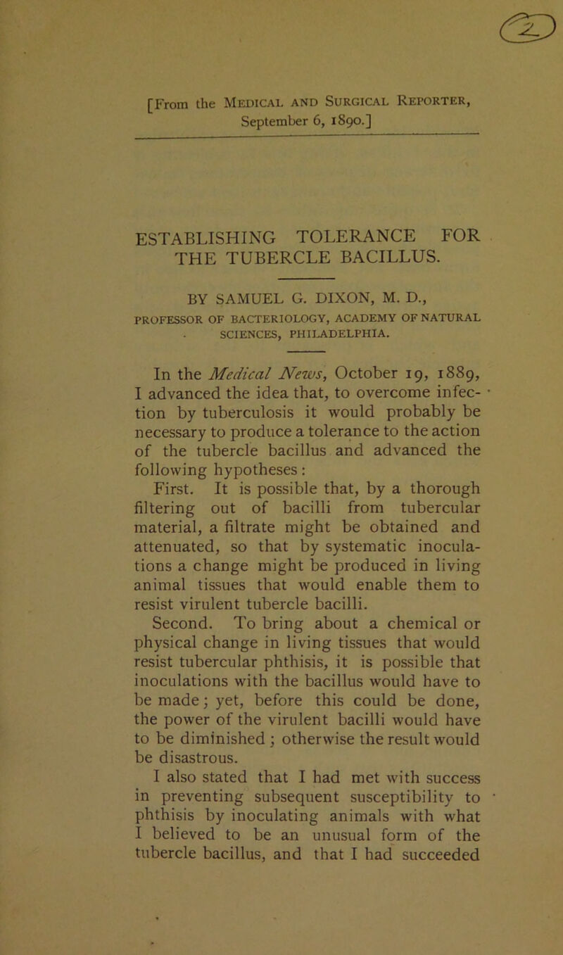 [From the Medical and Surgical Reporter, September 6, 1S90.] ESTABLISHING TOLERANCE FOR THE TUBERCLE BACILLUS. BY SAMUEL G. DIXON, M. D., PROFESSOR OF BACTERIOLOGY, ACADEMY OF NATURAL SCIENCES, PHILADELPHIA. In the Medical News, October 19, 1889, I advanced the idea that, to overcome infec- tion by tuberculosis it would probably be necessary to produce a tolerance to the action of the tubercle bacillus and advanced the following hypotheses: First. It is possible that, by a thorough filtering out of bacilli from tubercular material, a filtrate might be obtained and attenuated, so that by systematic inocula- tions a change might be produced in living animal tissues that would enable them to resist virulent tubercle bacilli. Second. To bring about a chemical or physical change in living tissues that would resist tubercular phthisis, it is possible that inoculations with the bacillus would have to be made; yet, before this could be done, the power of the virulent bacilli would have to be diminished ; otherwise the result would be disastrous. I also stated that I had met with success in preventing subsequent susceptibility to phthisis by inoculating animals with what I believed to be an unusual form of the