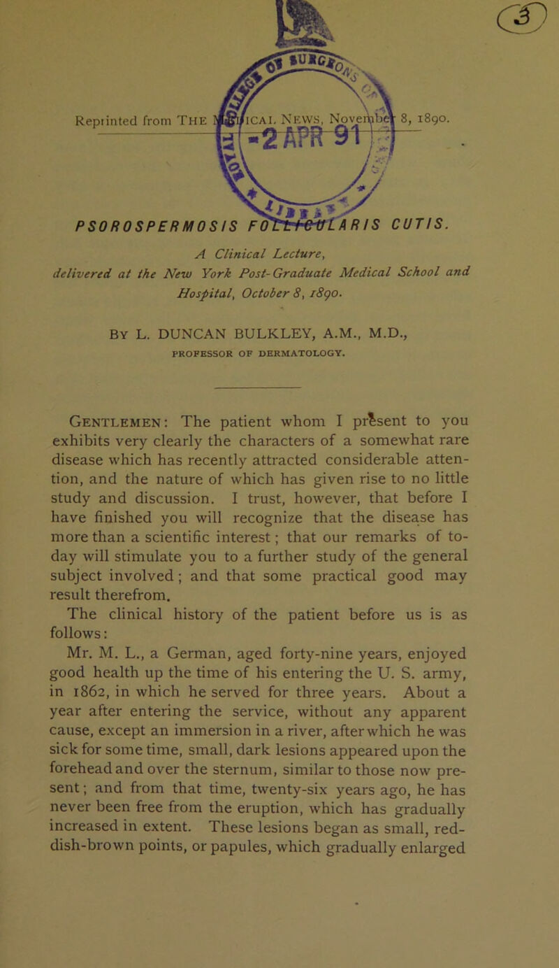 A Clinical Lecture, delivered at the New York Post-Graduate Medical School and Hospital, October 8, i8qo. By L. DUNCAN BULKLEY, A.M., M.D., PROFESSOR OF DERMATOLOGY. Gentlemen: The patient whom I present to you exhibits very clearly the characters of a somewhat rare disease which has recently attracted considerable atten- tion, and the nature of which has given rise to no little study and discussion. I trust, however, that before I have finished you will recognize that the disea.se has more than a scientific interest; that our remarks of to- day will stimulate you to a further study of the general subject involved; and that some practical good may result therefrom. The clinical history of the patient before us is as follows: Mr. M. L., a German, aged forty-nine years, enjoyed good health up the time of his entering the U. S. army, in 1862, in which he served for three years. About a year after entering the service, without any apparent cause, except an immersion in a river, after which he was sick for some time, small, dark lesions appeared upon the forehead and over the sternum, similar to those now pre- sent ; and from that time, twenty-six years ago, he has never been free from the eruption, which has gradually increased in extent. These lesions began as small, red- dish-brown points, or papules, which gradually enlarged