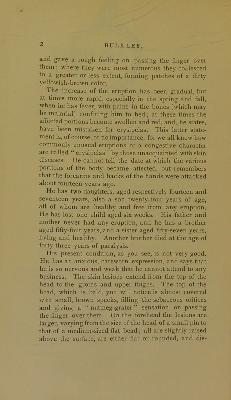 and gave a rough feeling on passing the finger over them; where they were most numerous they coalesced to a greater or less extent, forming patches of a dirty yellowish-brown color. The increase of the eruption has been gradual, but at times more rapid, especially in the spring and fall, when he has fever, with pains in the bones (which may be malarial) confining him to bed; at these times the affected portions become swollen and red, and, he states, have been mistaken for erysipelas. This latter state- ment is, of course, of no importance, for we all know how commonly unusual eruptions of a congestive character are called erysipelas” by those unacquainted with skin diseases. He cannot tell the date at which the various portions of the body became affected, but remembers that the forearms and backs of the hands were attacked about fourteen years ago. He has two daughters, aged respectively fourteen and seventeen years, also a son twenty-four years of age, all of whom are healthy and free from any eruption. He has lost one child aged six weeks. His father and mother never had any eruption, and he has a brother aged fifty-four years, and a sister aged fifty-seven years, living and healthy. Another brother died at the age of forty-three years of paralysis. His present condition, as you see, is not very good. He has an anxious, careworn expression, and says that he is so nervous and weak that he cannot attend to any business. The skin lesions extend from the top of the head to the groins and upper thighs. The top of the head, which is bald, you will notice is almost covered with small, brown specks, filling the sebaceous orifices and giving a nutmeg-grater” sensation on passing the finger over them. On the forehead the lesions are larger, varying from the size of the head of a small pin to that of a medium-sized flat bead ; all are slightly raised above the surface, are either flat or rounded, and dis-