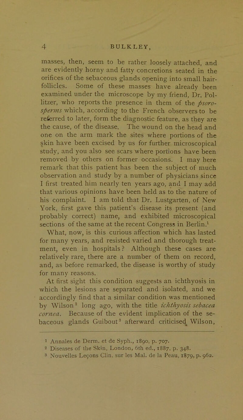 masses, then, seem to be rather loosely attached, and are evidently horny and fatty concretions seated in the orifices of the sebaceous glands opening into small hair- follicles. Some of these masses have already been examined under the microscope by my friend. Dr. Pol- litzer, who reports the presence in them of the fisoro- which, according to the French observers to be referred to later, form the diagnostic feature, as they are the cause, of the disease. The wound on the head and one on the arm mark the sites where portions of the skin have been excised by us for further microscopical study, and you also see scars where portions have been removed by others on former occasions. I may here remark that this patient has been the subject of much observation and study by a number of physicians since I first treated him nearly ten years ago, and I may add that various opinions have been held as to the nature of his complaint. I am told that Dr. Lustgarten, of New York, first gave this patient’s disease its present (and probably correct) name, and exhibited microscopical sections of the same at the recent Congress in Berlin.' What, now, is this curious affection which has lasted for many years, and resisted varied and thorough treat- ment, even in hospitals ? Although these cases are relatively rare, there are a number of them on record, and, as before remarked, the disease is worthy of study for many reasons. At first sight this condition suggests an ichthyosis in which the lesions are separated and isolated, and we accordingly find that a similar condition was mentioned by Wilson ^ long ago, with the title ichthyosis sebacea cornea. Because of the evident implication of the se- baceous glands Guibout® afterward criticised^ Wilson, > Annales de Derm, et de Syph., 1890, p. 707. 2 Diseases of the Skin, London, 6th ed., 1887, p. 348. 3 Nouvelles Le9ons Clin, sur les Mai. de la Peau, 1879, p. 962.