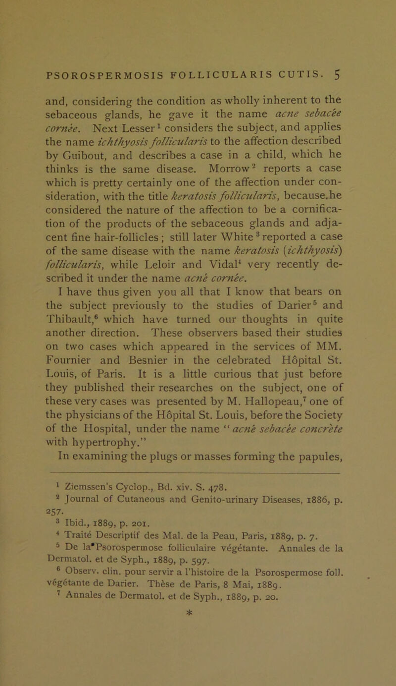 and, considering the condition as wholly inherent to the sebaceous glands, he gave it the name acne sebac'ee cornee. Next Lesser^ considers the subject, and applies the name ichthyosis follicularis to the affection described by Guibout, and describes a case in a child, which he thinks is the same disease. Morrowreports a case which is pretty certainly one of the affection under con- sideration, with the title keratosis follicularis, because.he considered the nature of the affection to be a cornifica- tion of the products of the sebaceous glands and adja- cent fine hair-follicles ; still later White ® reported a case of the same disease with the name keratosis (ichthyosis) follicularis, while Leloir and VidaP very recently de- scribed it under the name acne cornee. 1 have thus given you all that I know that bears on the subject previously to the studies of Darier® and Thibault,® which have turned our thoughts in quite another direction. These observers based their studies on two cases which appeared in the services of MM. Fournier and Besnier in the celebrated Hopital St. Louis, of Paris. It is a little curious that just before they published their researches on the subject, one of these very cases was presented by M. Hallopeau,’' one of the physicians of the Hopital St. Louis, before the Society of the Hospital, under the name “ acne sebacee concrete with hypertrophy.” In examining the plugs or masses forming the papules. 1 Ziemssen's Cyclop., Bd. xiv. S. 478. Journal of Cutaneous and Genito-urinary Diseases. 1886, p. 257. ® Ibid., 1889, p. 201. < Traite Descriptif des Mai. de la Peau, Paris, 1889, p. 7. ® De la'Psorospermose folliculaire veg^tante. Annales de la Dermatol, et de Syph., 1889, p. 597. ® Observ. clin. pour servir a I'histoire de la Psorospermose foil, vdgdtante de Darier. Th^se de Paris, 8 Mai, 1889. ^ Annales de Dermatol, et de Syph., 1889, p. 20. *