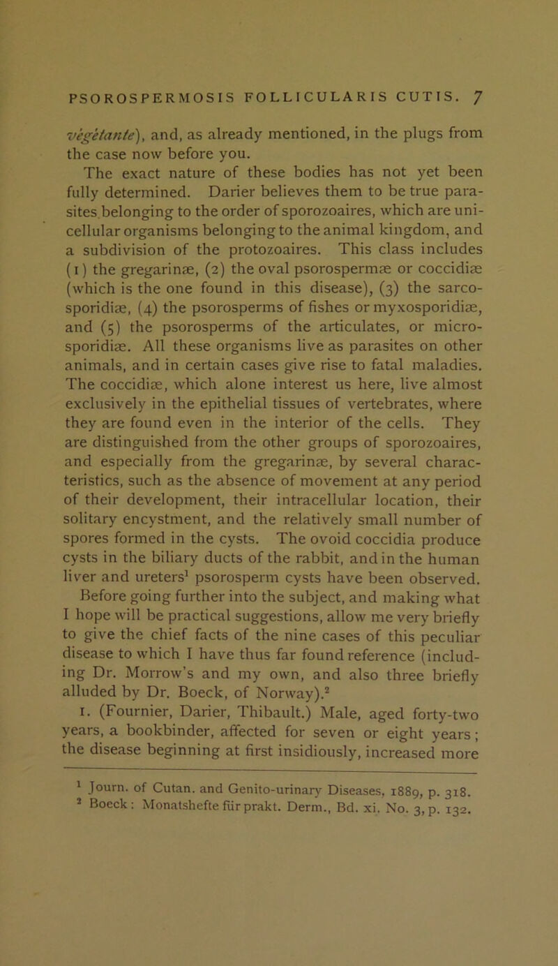 vegetante), and, as already mentioned, in the plugs from the case now before you. The exact nature of these bodies has not yet been fully determined. Darier believes them to be true para- sites.belonging to the order of sporozoaires, which are uni- cellular organisms belonging to the animal kingdom, and a subdivision of the protozoaires. This class includes (i) the gregarinjE, (2) the oval psorospermae or coccidiae (which is the one found in this disease), (3) the sarco- sporidiae, {4) the psorosperms of fishes or myxosporidiae, and (5) the psorosperms of the articulates, or micro- sporidiae. All these organisms live as parasites on other animals, and in certain cases give rise to fatal maladies. The coccidiae, which alone interest us here, live almost exclusively in the epithelial tissues of vertebrates, where they are found even in the interior of the cells. They are distinguished from the other groups of sporozoaires, and especially from the gregarinas, by several charac- teristics, such as the absence of movement at any period of their development, their intracellular location, their solitary encystment, and the relatively small number of spores formed in the cysts. The ovoid coccidia produce cysts in the biliary ducts of the rabbit, and in the human liver and ureters’ psorosperm cysts have been observed. Before going further into the subject, and making what I hope will be practical suggestions, allow me very briefly to give the chief facts of the nine cases of this peculiar disease to which I have thus far found reference (includ- ing Dr. Morrow’s and my own, and also three briefly alluded by Dr. Boeck, of Norway).^ I. (Fournier, Darier, Thibault.) Male, aged forty-two years, a bookbinder, affected for seven or eight years; the disease beginning at first insidiously, increased more ’ Journ. of Cutan. and Genito-urinary Diseases, 1889, p. 318. 5 Boeck: Monatshefte fiirprakt. Derm., Bd. xi. No. 3,p. 132.