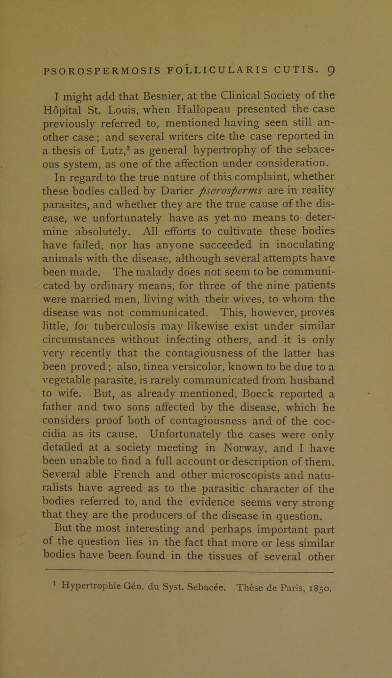 I might add that Besnier, at the Clinical Society of the Hopital St. Louis, when Hallopeau presented the case previously referred to, mentioned having seen still an- other case; and several writers cite the case reported in a thesis of Lutz,® as general hypertrophy of the sebace- ous system, as one of the affection under consideration. In regard to the true nature of this complaint, whether these bodies called by Darier psorosperms are in reality parasites, and whether they are the true cause of the dis- ease, we unfortunately have as yet no means to deter- mine absolutely. All efforts to cultivate these bodies have failed, nor has anyone succeeded in inoculating animals with the disease, although several attempts have been made. The malady does not seem to be communi- cated by ordinary means, for three of the nine patients were married men, living with their wives, to whom the disease was not communicated. This, however, proves little, for tuberculosis may likewise exist under similar circumstances without infecting others, and it is only very recently that the contagiousness of the latter has been proved ; also, tinea versicolor, known to be due to a vegetable parasite, is rarely communicated from husband to wife. But, as already mentioned, Boeck reported a father and two sons affected by the disease, which he considers proof both of contagiousness and of the coc- cidia as its cause. Unfortunately the cases were only detailed at a society meeting in Norway, and I have been unable to find a full account or description of them. Several able French and other microscopists and natu- ralists have agreed as to the parasitic character of the bodies referred to, and the evidence seems very strong that they are the producers of the disease in question. But the most interesting and perhaps important part of the question lies in the fact that more or less similar bodies have been found in the tissues of several other * Hypertrophic Gen. du Syst. Sebacee. Th^se de Paris, 1850.