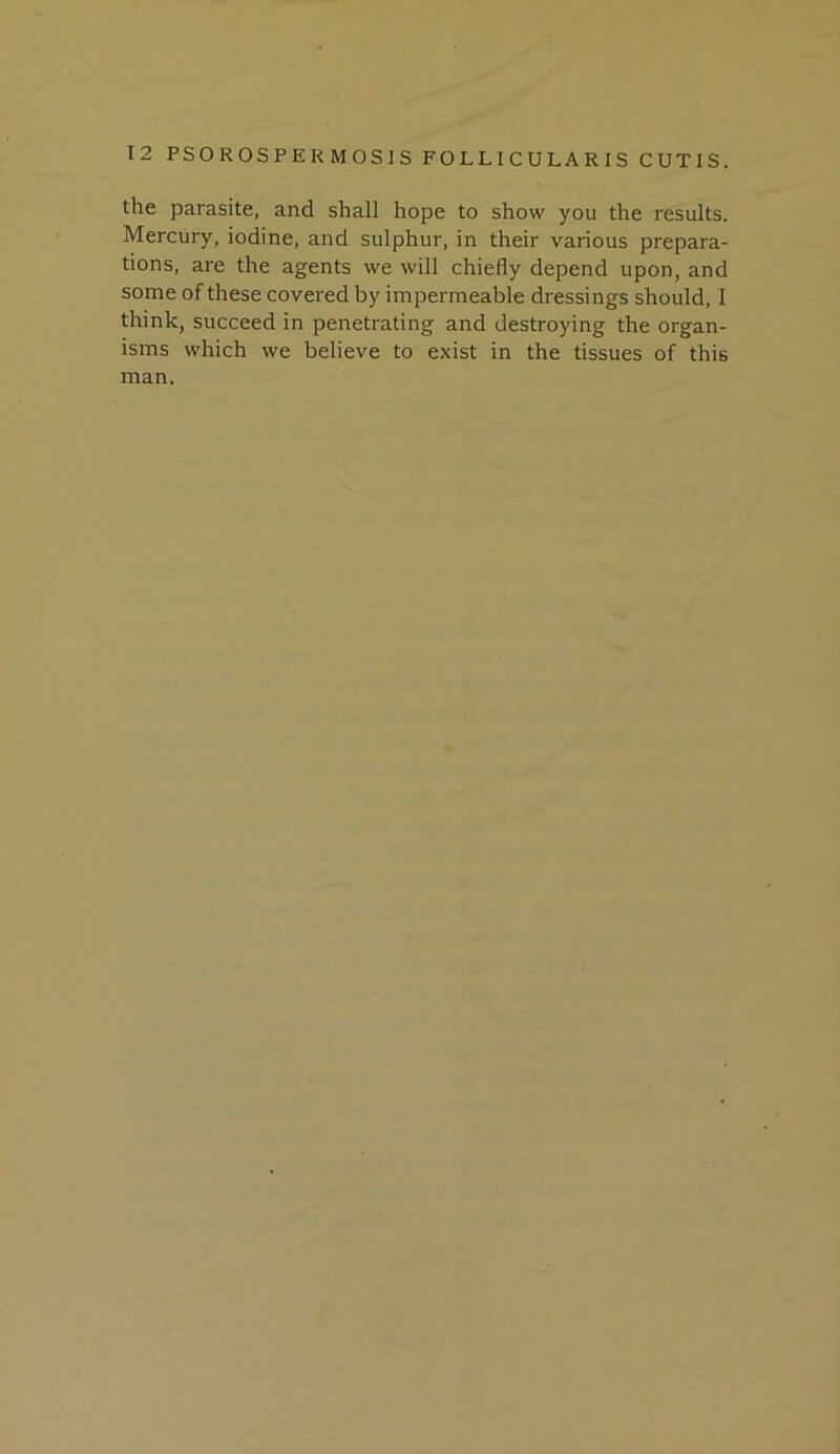 the parasite, and shall hope to show you the results. Mercury, iodine, and sulphur, in their various prepara- tions, are the agents we will chiefly depend upon, and some of these covered by impermeable dressings should, 1 think, succeed in penetrating and destroying the organ- isms which we believe to exist in the tissues of this man.