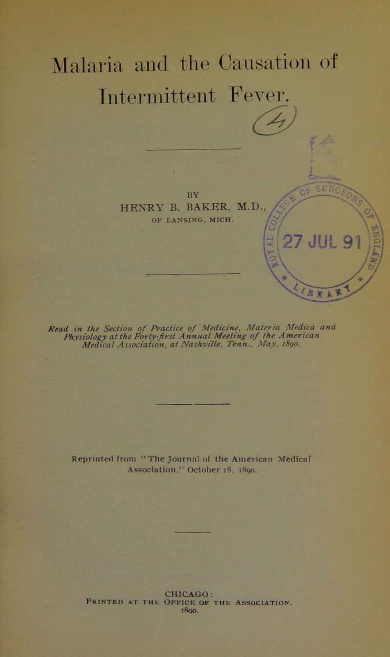 Malaria and the Causation of Intermittent Fevei-. Read in the Section of Practice of Medicine, Materia Medica and Physiology at the Forty-first Annual Meeting of the American Medical Association, at Nashville, Tenn., May, i8go. Reprinted from “ The Journal of the American Medicaf Association,” October i8, 7S90. HENRY B. BAKER, M.D. BY CHICAGO ; Printkh at thk Ofkick of thk association. iSqo.