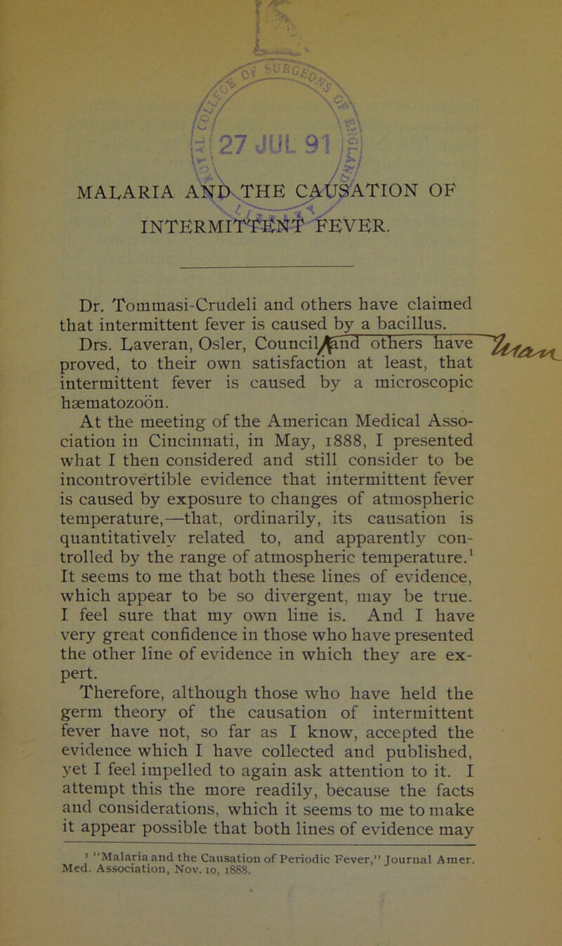 \t] MALARIA AnV^E^C^^ATION OF INTERMiT^J^-iPEVER. Dr. Tommasi-Crudeli and others have claimed that intermittent fever is caused by a bacillus. Drs. Laveran, Osier, Council^nd others have proved, to their own satisfaction at least, that intermittent fever is caused by a microscopic hsematozoon. At the meeting of the American Medical Asso- ciation in Cincinnati, in May, 1888, I presented what I then considered and still consider to be incontrovertible evidence that intermittent fever is caused by exposure to changes of atmospheric temperature,—that, ordinarily, its causation is quantitatively related to, and apparently con- trolled by the range of atmospheric temperature.' It seems to me that both these lines of evidence, which appear to be so divergent, may be true. I feel sure that my own line is. And I have very great confidence in those who have presented the other line of evidence in which they are ex- pert. Therefore, although those who have held the germ theory of the causation of intermittent fever have not, so far as I know, accepted the evidence which I have collected and published, yet I feel impelled to again ask attention to it. I attempt this the more readily, because the facts and considerations, which it seems to me to make it appear possible that both lines of evidence may * “Malaria and the Causation of Periodic Fever,” Journal Amer. Med. Association, Nov. lo, 1888.