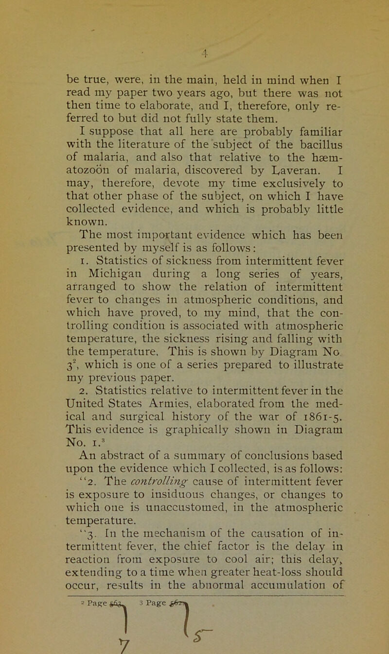 be true, were, in the main, held in mind when I read my paper two years ago, but there was not then time to elaborate, and I, therefore, only re- ferred to but did not fully state them. I suppose that all here are probably familiar with the literature of the subject of the bacillus of malaria, and also that relative to the haem- atozoon of malaria, discovered by I^averan. I may, therefore, devote my time exclusively to that other phase of the subject, on which I have collected evidence, and which is probably little known. The most important evidence which has been presented by myself is as follows: 1. Statistics of sickness from intermittent fever in Michigan during a long series of years, arranged to show the relation of intermittent fever to changes in atmospheric conditions, and which have prov'ed, to my mind, that the con- trolling condition is associated with atmospheric temperature, the sickness rising and falling with the temperature. This is shown by Diagram No 3^ which is one of a series prepared to illustrate my previous paper. 2. Statistics relative to intermittent fever in the United States Armies, elaborated from the med- ical and surgical history of the war of 1861-5. This evidence is graphically shown in Diagram No. I.'* An abstract of a summary of conclusions based upon the evidence which I collected, is as follows: “2. The co7itrolling cause of intermittent fever is exposure to insiduous changes, or changes to which one is unaccustomed, in the atmospheric temperature. “3. In the mechanism of the causation of in- termittent fever, the chief factor is the delay in reaction from exposure to cool air; this delay, extending to a time when greater heat-loss should occur, results in the abnormal accumulation of