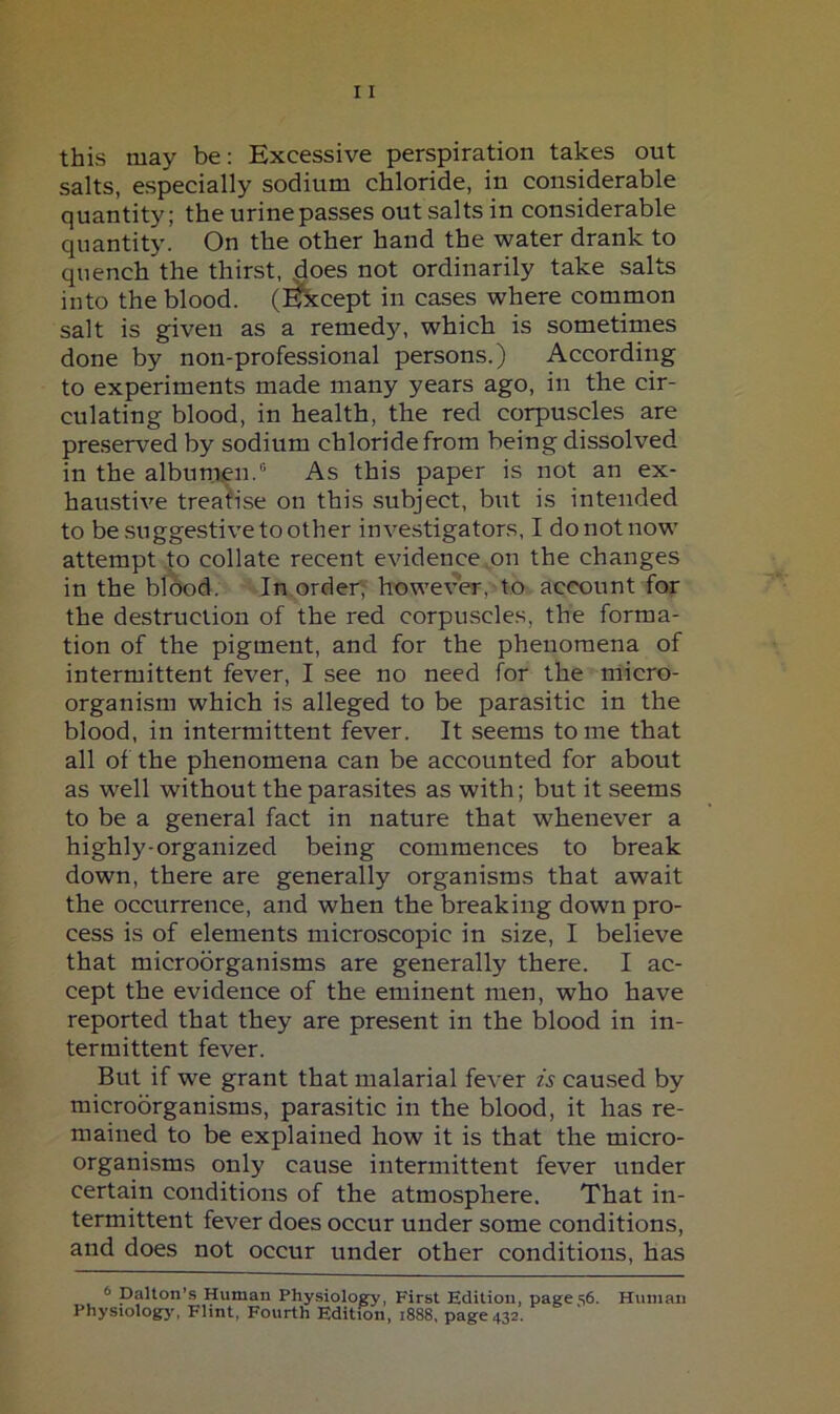 this may be: Excessive perspiration takes out salts, especially sodium chloride, in considerable quantity; the urine passes out salts in considerable quantity. On the other hand the water drank to quench the thirst, does not ordinarily take salts into the blood. (!^cept in cases where common salt is given as a remedy, which is sometimes done by non-professional persons.) According to experiments made many years ago, in the cir- culating blood, in health, the red corpuscles are preserved by sodium chloride from being dissolved in the albumen.“ As this paper is not an ex- haustive treatise on this subject, but is intended to be suggestive to other investigators, I do not now attempt to collate recent evidence,on the changes in the blood. In order, however, to account for the destruction of the red corpuscles, the forma- tion of the pigment, and for the phenomena of intermittent fever, I see no need for the micro- organism which is alleged to be parasitic in the blood, in intermittent fever. It seems tome that all of the phenomena can be accounted for about as well without the parasites as with; but it seems to be a general fact in nature that whenever a highly-organized being commences to break down, there are generally organisms that await the occurrence, and when the breaking down pro- cess is of elements microscopic in size, I believe that microorganisms are generally there. I ac- cept the evidence of the eminent men, who have reported that they are present in the blood in in- termittent fever. But if we grant that malarial fever is caused by microorganisms, parasitic in the blood, it has re- mained to be explained how it is that the micro- organisms only cause intermittent fever under certain conditions of the atmosphere. That in- termittent fever does occur under some conditions, and does not occur under other conditions, has 6 Dalton’s Human Physiology, First Edition, page,s6. Human Physiologj', Flint, Fourth Edition, 1888, page 432.