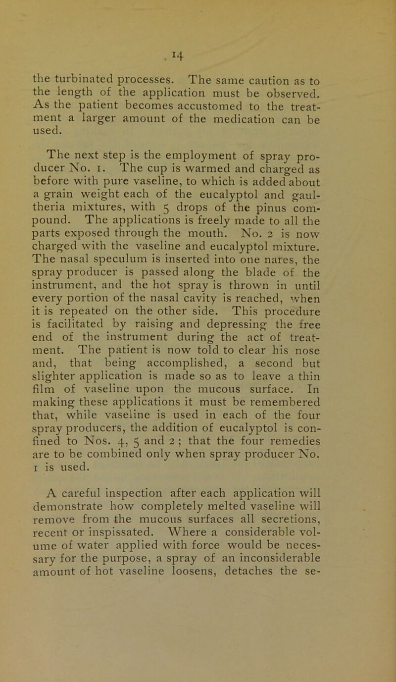 the turbinated processes. The same caution as to the length of the application must be observed. As the patient becomes accustomed to the treat- ment a larger amount of the medication can be used. The next step is the employment of spray pro- ducer No. I. The cup is warmed and charged as before with pure vaseline, to which is added about a grain weight each of the eucalyptol and gaul- theria mixtures, with 5 drops of the pinus com- pound. The applications is freely made to all the parts exposed through the mouth. No. 3 is now charged with the vaseline and eucalyptol mixture. The nasal speculum is inserted into one nares, the spray producer is passed along the blade of the instrument, and the hot spray is thrown in until every portion of the nasal cavity is reached, when it is repeated on the other side. This procedure is facilitated by raising and depressing the free end of the instrument during the act of treat- ment. The patient is now told to clear his nose and, that being accomplished, a second but slighter application is made so as to leave a thin film of vaseline upon the mucous surface. In making these applications it must be remembered that, while vaseline is used in each of the four spray producers, the addition of eucalyptol is con- fined to Nos. 4, 5 ^ind 3 ; that the four remedies are to be combined only when spray producer No. I is used. A careful inspection after each application will demonstrate how completely melted vaseline will remove from the mucous surfaces all secretions, recent or inspissated. Where a considerable vol- ume of water applied with force would be neces- sary for the purpose, a spray of an inconsiderable amount of hot vaseline loosens, detaches the se-