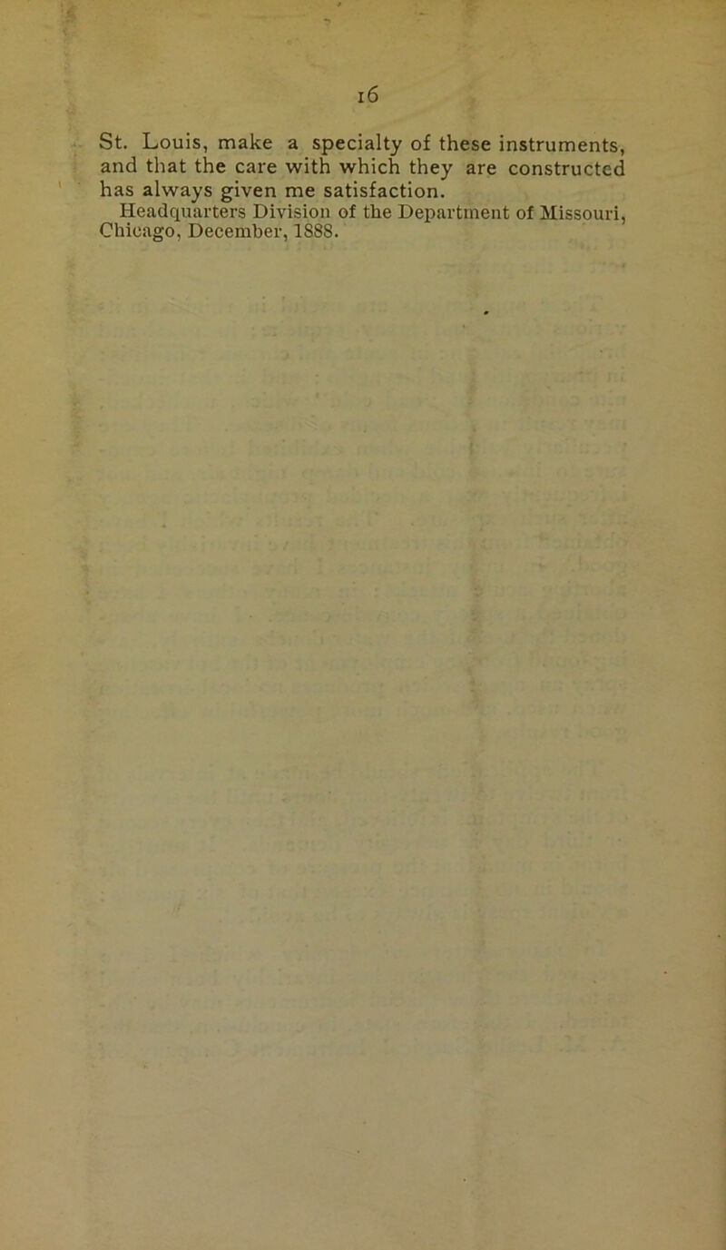 St. Louis, make a specialty of these instruments, and that the care with which they are constructed has always given me satisfaction. Headquarters Division of the Department of Missouri, Chicago, December, 1888.