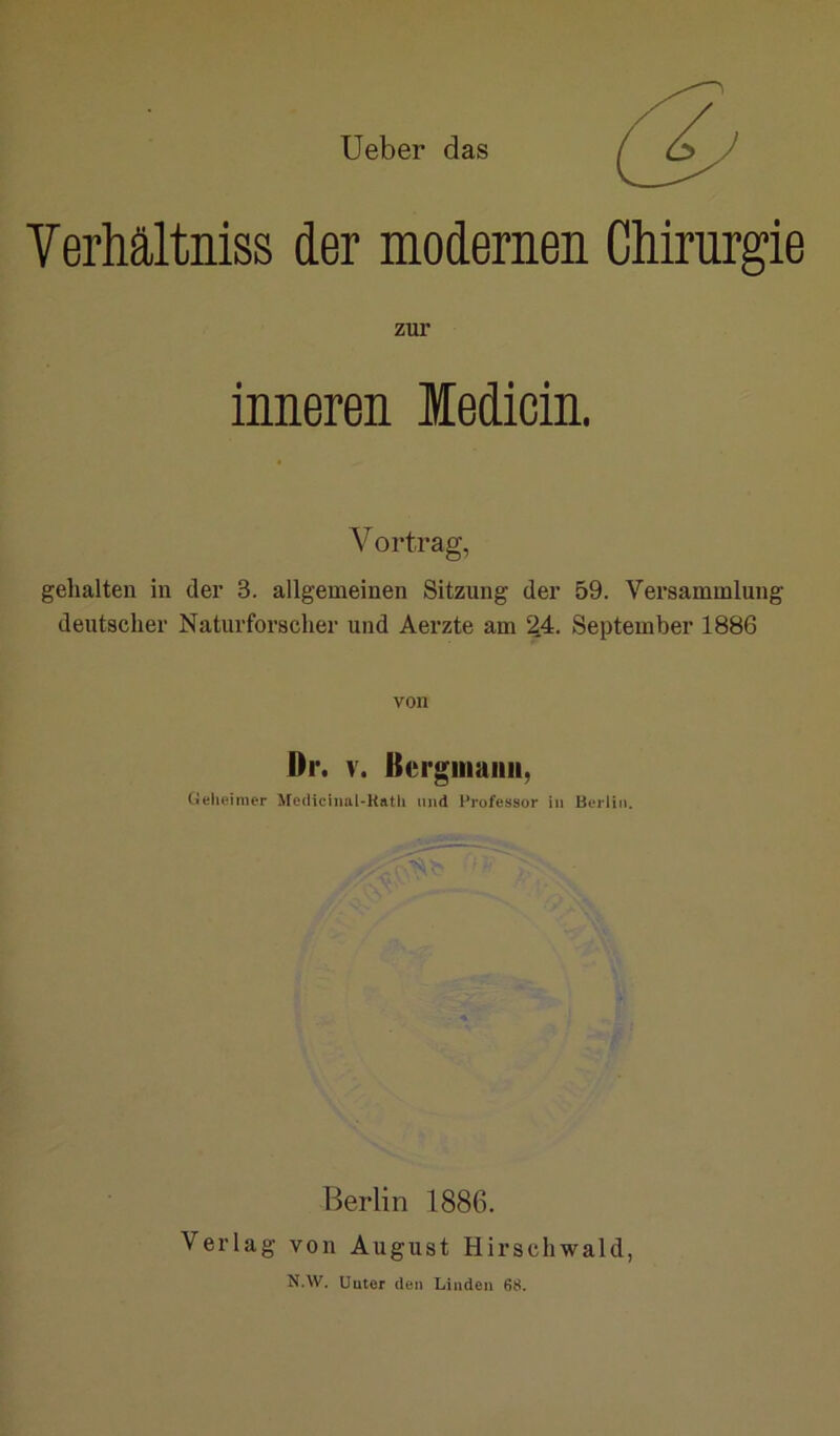 Ueber das Verhältniss der modernen Chirurgie zur inneren ledicin. Vortrag, gehalten in der 3. allgemeinen Sitzung der 59. Versammlung deutscher Naturforscher und Aerzte am ^4. September 1886 von Dl*. V. Berguiaiiii, Geheimer Aredicinul-Katli und Professor in Berlin. Berlin 1886. Verlag von August Hirschwald, N.W. üuter den Linden 68.