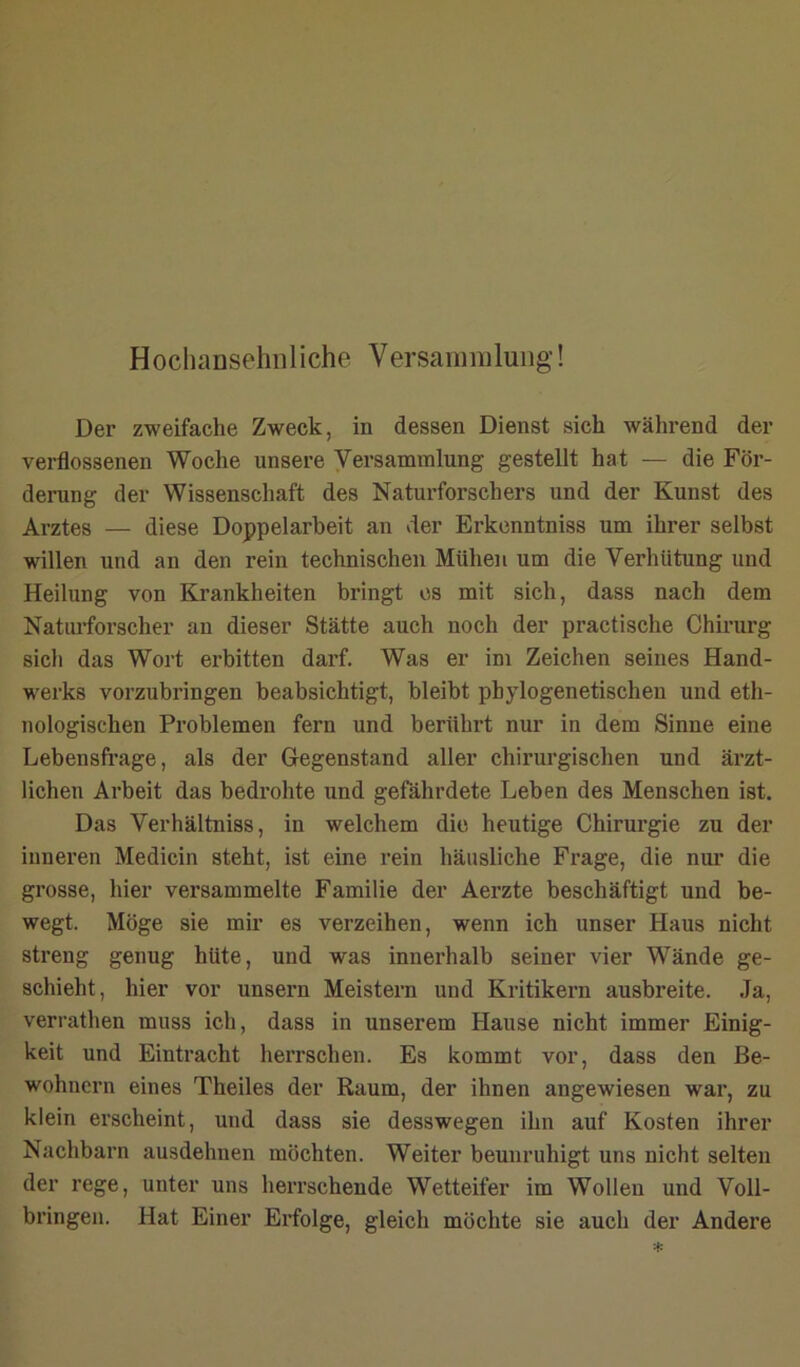 Hocliansehnliche Versanmiluiig! Der zweifache Zweck, in dessen Dienst sich während der verflossenen Woche unsere Versammlung gestellt hat — die För- derung der Wissenschaft des Naturforschers und der Kunst des Arztes — diese Doppelarbeit an der Erkenntniss um ihrer selbst willen und an den rein technischen Mühen um die Verhütung und Heilung von Krankheiten bringt cs mit sich, dass nach dem Naturforscher an dieser Stätte auch noch der practische Chirurg sich das Wort erbitten darf. Was er im Zeichen seines Hand- werks vorzubringen beabsichtigt, bleibt phylogenetischen und eth- nologischen Problemen fern und berührt nur in dem Sinne eine Lebensfrage, als der Gegenstand aller chirurgischen und ärzt- lichen Arbeit das bedi'ohte und gefährdete Leben des Menschen ist. Das Verhältniss, in welchem die heutige Chirurgie zu der inneren Medicin steht, ist eine rein häusliche Frage, die nur die grosse, liier versammelte Familie der Aerzte beschäftigt und be- wegt. Möge sie mir es verzeihen, wenn ich unser Haus nicht streng genug hüte, und was innerhalb seiner vier Wände ge- schieht, hier vor unsern Meistern und Kritikern ausbreite. Ja, verrathen muss ich, dass in unserem Hause nicht immer Einig- keit und Eintracht herrschen. Es kommt vor, dass den Be- wohnern eines Theiles der Raum, der ihnen angewiesen war, zu klein erscheint, und dass sie desswegen ihn auf Kosten ihrer Nachbarn ausdehnen möchten. Weiter beunruhigt uns nicht selten der rege, unter uns herrschende Wetteifer im Wollen und Voll- bringen. Hat Einer Erfolge, gleich möchte sie auch der Andere