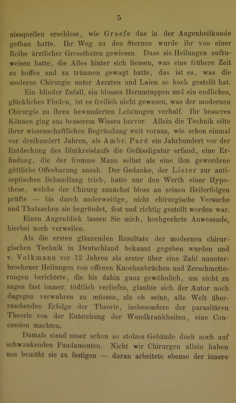 nissqnellen erscliloss, wie Graefe das in der Augenheilkunde gethan hatte. Ihr Weg zu den Sternen wurde ihr von einer Reihe ärztlicher Grossthaten gewiesen. Dass sie Heilungen aufzu- weisen hatte, die Alles hinter sich Hessen, was eine frühere Zeit zu hoffen und zu träumen gewagt hatte, das ist es, was die moderne Chirurgie unter Aerzten und Laien so hoch gestellt hat. Ein blinder Zufall, ein blosses Herumtappen und ein endliches, glückliches Finden, ist es freilich nicht gewesen, was der modernen Chirurgie zu ihren bewunderten Leistungen verhalf. Ihr besseres Können ging aus besserem Wissen hervor. Allein die Technik eilte ihrer wissenschaftlichen Begründung weit voraus, wie schon einmal vor dreihundert Jahren, als Arabr. Pare ein Jahrhundert vor der Entdeckung des Blutkreislaufs die Gefässligatur erfand, eine Er- findung, die der fromme Mann selbst als eine ihm gewordene göttliche Offenbarung ansah. Der Gedanke, der Lister zur anti- septischen Behandlung trieb, hatte nur den Werth einer Hypo- these, welche der Chirurg zunächst bloss an seinen Heilerfolgen prüfte — bis durch anderweitige, nicht chirurgische Versuche und Thatsachen sie begründet, fest und richtig gestellt worden war. Einen Augenblick lassen Sie mich, hochgeehrte Anwesende, hierbei noch verweilen. Als die ersten glänzenden Resultate der modernen chirur- gischen Technik in Deutschland bekannt gegeben wurden und V. Volkmann vor 12 Jahren als erster über eine Zahl ununter- brochener Heilungen von offenen Knochenbrüchen und Zerschmette- rungen berichtete, die bis dahin ganz gewöhnlich, um nicht zu sagen fast immer, tödtlich verliefen, glaubte sich der Autor noch dagegen verwahren zu müssen, als ob seine, alle Welt über- raschenden Erfolge der Theorie, insbesondere der parasitären Theorie von der Entstehung der Wundkrankheiten, eine Con- cession machten. Damals stand unser schon so stolzes Gebäude doch noch auf schwankenden Fundamenten. Nicht wir Chirurgen allein haben uns bemüht sie zu festigen — daran arbeitete ebenso der innere