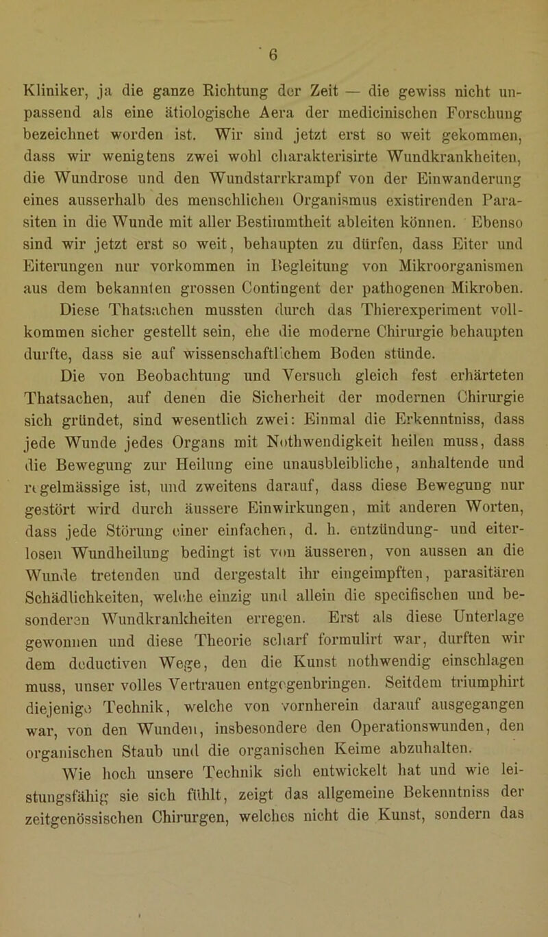 Kliniker, ja die ganze Richtung der Zeit — die gewiss nicht un- passend als eine ätiologische Aera der inedicinischen Forschung bezeichnet worden ist. Wir sind jetzt erst so weit gekommen, dass wir wenigtens zwei wohl charakterisirte Wundkrankheiten, die Wundrose und den Wundstarrkrampf von der Einwanderung eines ausserhalb des menschlichen Organismus existirenden Para- siten in die Wunde mit aller Bestimmtheit ableiten können. Ebenso sind wir jetzt erst so weit, behaupten zu dürfen, dass Eiter und Eiterungen nur verkommen in Begleitung von Mikroorganismen aus dem bekannten grossen Contingent der pathogenen Mikroben. Diese Thatsachen mussten durch das Tinerexperiment voll- kommen sicher gestellt sein, ehe die moderne Chirurgie behaupten durfte, dass sie auf wissenschaftlichem Boden stünde. Die von Beobachtung imd Versuch gleich fest erhärteten Thatsachen, auf denen die Sicherheit der modernen Chirurgie sich gründet, sind wesentlich zwei; Einmal die Erkenntniss, dass jede Wunde jedes Organs mit Nothwendigkeit heilen muss, dass die Bewegung zur Heilung eine unausbleibliche, anhaltende und n gelmässige ist, und zweitens darauf, dass diese Bewegung nur gestört wird durch äussere Einwirkungen, mit anderen Worten, dass jede Störung einer einfachen, d. h. entzündung- und eiter- losen Wundheilung bedingt ist von äusseren, von aussen an die Wunde tretenden und dergestalt ihr eingeimpften, parasitären Schädlichkeiten, welc.he einzig und allein die specifischen und be- sonderen Wundkrankheiten erregen. Erst als diese Unterlage gewonnen und diese Theorie scharf tormulirt war, durften wir dem deductiven Wege, den die Kunst nothwendig einschlageu muss, unser volles Vertrauen entgegenbringen. Seitdem triumphirt diejenige Technik, welche von vornherein darauf ausgegangen war, von den Wunden, insbesondere den Operationswunden, den organischen Staub und die organischen Keime abzuhalten. Wie hoch unsere Technik sich entwickelt hat und wie lei- stungsfähig sie sich fühlt, zeigt das allgemeine Bekenntniss der zeitgenössischen Chirurgen, welches nicht die Kunst, sondern das