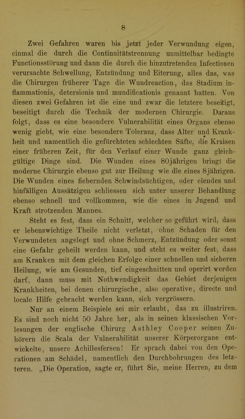 Zwei Gefahren waren bis jetzt jeder Verwundung eigen, einmal die durch die Continuitätstrennung unmittelbar bedingte Functionsstörung und dann die durch die hinzutretendeu Infectionen verm’sachte Schwellung, Entzündung und Eiterung, alles das, was die Chirurgen früherer Tage die Wundreaction, das Stadium in- flammationis, detersionis und mundificationis genannt hatten. Von diesen zwei Gefahren ist die eine und zwar die letztere beseitigt, beseitigt durch die Technik der modernen Chirurgie. Daraus folgt, dass es eine besondere Vulnerabilität eines Organs ebenso wenig giebt, wie eine besondere Toleranz, dass Alter und Ki-ank- heit und namentlich die gefürchteten schlechten Säfte, die Kraisen einer früheren Zeit, für den Verlauf einer Wunde ganz gleich- gültige Dinge sind. Die Wunden eines 80jährigen bringt die moderne Chirurgie ebenso gut zur Heilung wie die eines 8jährigen. Die Wunden eines fiebernden Schwindsüchtigen, oder elenden und hinfälligen Aussätzigen schliessen sich unter unserer Behandlung ebenso schnell und vollkommen, wie die eines in Jugend und Kraft strotzenden Mannes. Steht es fest, dass ein Schnitt, welcher so geführt wird, dass er lebenswichtige Theile nicht verletzt, ohne Schaden für den Verwundeten angelegt und ohne Schmerz, Entzündung oder sonst eine Gefahr geheilt werden kann, und steht es weiter fest, dass am Kranken mit dem gleichen Erfolge einer schnellen und sicheren Heilung, wie am Gesunden, tief eingeschnitten und operirt werden darf, dann muss mit Nothwendigkeit das Gebiet derjenigen Krankheiten, bei denen chirurgische, also operative, directe und locale Hilfe gebracht werden kann, sich vergi’össern. Nur an einem Beispiele sei mir erlaubt, das zu illustriren. Es sind noch nicht 50 Jahre her, als in seinen klassischen Vor- lesungen der englische Chirurg Asthley Cooper seinen Zu- hörern die Scala der Vulnerabilität unserer Körperoi-gane ent- wickelte, unsere Achillesfersen! Er sprach dabei von den Ope- rationen am Schädel, namentlich den Durchbohrungen des letz- teren. „Die Operation, sagte er, führt Sie, meine Herren, zu dem