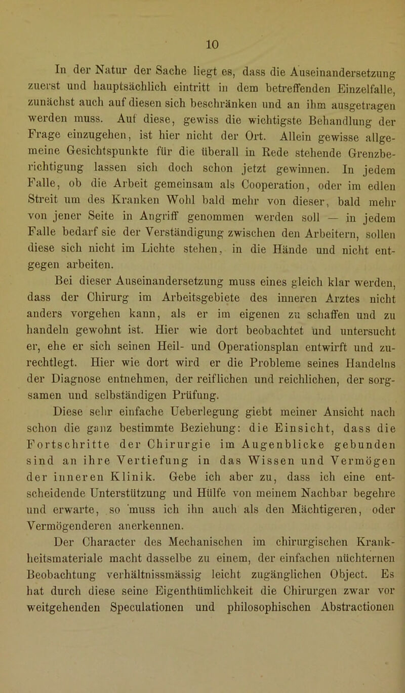 In der Natur der Sache liegt es, dass die Auseinandersetzung zuerst und hauptsächlich eintritt in dem betreffenden Einzelfalle, zunächst auch auf diesen sich beschränken und an ihm ausgetragen werden muss. Auf diese, gewiss die wichtigste Behandlung der Frage einzugehen, ist hier nicht der Ort. Allein gewisse allge- meine Gesichtspunkte für die überall in Rede stehende Grenzbe- richtigung lassen sich doch schon jetzt gewinnen. In jedem Falle, ob die Arbeit gemeinsam als Cooperation, oder im edlen Streit um des Kranken Wohl bald mehr von dieser, bald mehr von jener Seite in Angriff genommen werden soll — in jedem Falle bedarf sie der Verständigung zwischen den Arbeitern, sollen diese sich nicht im Lichte stehen, in die Hände und nicht ent- gegen arbeiten. Bei dieser Auseinandersetzung muss eines gleich klar werden, dass der Chirurg im Arbeitsgebiete des inneren Arztes nicht anders Vorgehen kann, als er im eigenen zu schaffen und zu handeln gewmhnt ist. Hier wie dort beobachtet und untersucht er, ehe er sich seinen Heil- und Operationsplan entwirft und zu- rechtlegt. Hier wie dort wird er die Probleme seines Handelns der Diagnose entnehmen, der reiflichen und reichlichen, der sorg- samen und selbständigen Prüfung. Diese sehr einfache Ueberlegung giebt meiner Ansicht nach schon die ganz bestimmte Beziehung: die Einsicht, dass die Fortschritte der Chirurgie im Augenblicke gebunden sind an ihre Vertiefung in das Wissen und Vermögen der inneren Klinik. Gebe ich aber zu, dass ich eine ent- scheidende Unterstützung und Hülfe von meinem Nachbar begehre und erwarte, so muss ich ihn auch als den Mächtigeren, oder Vermögenderen anerkennen. Der Chai’acter des Mechanischen im chirurgischen Krank- heitsmateriale macht dasselbe zu einem, der einfachen nüchternen Beobachtung verhältnissmässig leicht zugänglichen Object. Es hat durch diese seine Eigenthümlichkeit die Chirurgen zwar vor weitgehenden Speculationen und philosophischen Absti’actionen