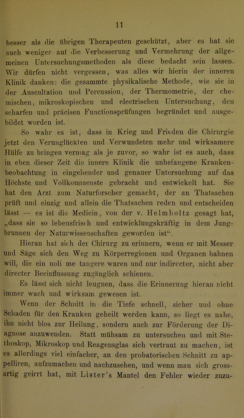 besser als die tibrigen Therapeuten geschützt, aber es hat sie auch weniger aut die Verbesserung und Vermehrung der allge- meinen Untersuchungsmethoden als diese bedacht sein lassen. Wir dürfen nicht vergessen, was alles wir hierin der inneren Klinik danken: die gesammte physikalische Methode, wie sie in der Ausciiltation und Percussion, der Thermometrie, der che- mischen, mikroskopischen und electrischen Untersuchung, den scharfen und präcisen Functionsprüfungen begründet und ausge- bildet worden ist. So wahr es ist, dass in Krieg und Frieden die Chirurgie jetzt den Verunglückten und Verwundeten mehr und wirksamere Hülfe zu bringen vermag als je zuvor, so wahr ist es auch, dass in eben dieser Zeit die innere Klinik die unbefangene Kranken- beobachtung in eingehender und genauer Untersuchung auf das Höchste und Vollkommenste gebracht und entwickelt hat. Sie hat den Arzt zum Naturforscher gemacht, der an Thatsachen prüft und einzig und allein die Thatsachen reden und entscheiden lässt — es ist die Medicin, von der v. He Im hol tz gesagt hat, „dass sie so lebensfrisdi und entwicklungskräftig in dem Jung- brunnen der Natui-wissenschaften geworden ist“. Hieran hat sii h der Chirurg zu ei’innern, wenn er mit Messer und Säge sich den Weg zu Körperregionen und Organen bahnen will, die ein noli me tangere waren und nur indirecter, nicht aber directer Beeinflussung zugänglich schienen. Es lässt sich nicht leugnen, dass die Erinnerung hieran nicht immer wach und wirksam gewesen ist. Wenn der Schnitt in die Tiefe schnell, sicher und ohne Schaden für den Kranken geheilt werden kann, so liegt es nahe, ihn nicht blos zur Heilung, sondern auch zur Förderung der Di- agnose anzuwenden. Statt mühsam zu untersuchen und mit Ste- thoskop, Mikroskop und Reagensglas sich vertraut zu machen, ist es allerdings viel einfacher, an den probate rischen Schnitt zu ap- pelliren, aufzumachen und nachzusehen, und wenn man sich gross- artig geirrt hat, mit List er’s Mantel den Fehler wieder zuzu-