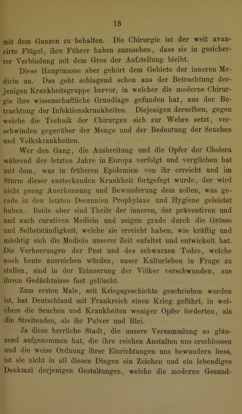 mit dem Ganzen zu behalten. Die Chirurgie ist der weit avan- ciide Flügel, ihre Führer haben zuzusehen, dass sie in gesicher- ter Verbindung mit dem Gros der Aufstellung bleibt. Diese Hauptmasse aber gehört dem Gebiete der inneren Me- dicin an. Das geht schlagend schon aus der Betrachtung der- jenigen Krankheitsgruppe hervor, in welcher die moderne Chirur- gie ihre wissenschaftliche Grundlage gefunden hat, aus der Be- trachtung der Infektionskrankheiten. Diejenigen derselben, gegen welche die Technik der Chirurgen sich zur Wehre setzt, ver- schwinden gegenüber der Menge und der Bedeutung der Seuchen und Volkskrankheiten. Wer den Gang, die Ausbreitung und die Opfer der Cholera während der letzten Jahre in Europa verfolgt und verglichen hat mit dem, was in früheren Epidemien von ihr erreicht und im Sturm dieser ansteckenden Krankheit fortgefegt wurde, der wird nicht genug Anerkennung und Bewunderung dem zollen, was ge- rade in den letzten Decennien Prophylaxe und Hygiene geleistet haben. Beide aber sind Theile der inneren, der präventiven und und auch curativen Medicin und zeigen grade durch die Grösse und Selbstständigkeit, welche sie erreicht haben, wie kräftig und mächtig sich die Medicin unserer Zeit enfaltet und entwickelt hat. Die Verheerangen der Pest und des schwarzen Todes, welche noch heute ausreichen würden, unser Kulturleben in Frage zu stellen, sind in der Erinnerung der Völker verschwunden, aus ihrem Gedächtnisse fast gelöscht. Zum ersten Male, seit Kriegsgeschichte geschrieben worden ist, hat Deutschland mit Frankreich einen Krieg geführt, in wel- chem die Seuchen und Krankheiten weniger Opfer forderten, als die Streitenden, als ihr Pulver und Blei. Ja diese herrliche Stadt, die unsere Versammlung so glän- zend aufgenommen hat, die ihre reichen Anstalten uns erschlossen und die weise Ordnung ihrer Einrichtungen uns bewundern liess, ist sie nicht in all diesen Dingen ein Zeichen und ein lebendiges Denkmal derjenigen Gestaltungen, welche die moderne Gesund-