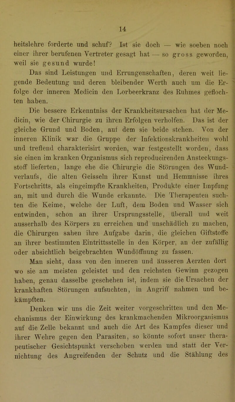 heitslelu’e forderte und schuf? Ist sie doch — wie soeben noch einer ihrer berufenen Verti’eter gesagt hat — so gross geworden, weil sie gesund wurde! Das sind Leistungen und Errungenschaften, deren weit lie- gende Bedeutung und deren bleibender Werth auch um die Er- ^ folge der inneren Medicin den Lorbeerkranz des Ruhmes gefloch- ten haben. Die bessere Erkenntniss der Krankheitsursachen hat der Me- dicin, wie der Chu’urgie zu ihren Erfolgen verhelfen. Das ist der gleiche Grund und Boden, auf dem sie beide stehen. Von der inneren Klinik war die Gruppe der Infektionskrankheiten wohl und treffend charakterisirt worden, war festgestellt worden, dass sie einen im kranken Oi’ganismus sich reproducirenden Ansteckungs- stoff lieferten, lange ehe die Chiriu’gie die Störungen des Wund- verlaufs, die alten Geissein ihrer Kunst und Hemmnisse ihres Fortschritts, als eingeimpfte Krankheiten, Produkte einer Impfung an, mit und durch die Wunde erkannte. Die Therapeuten such- ten die Keime, welche der Luft, dem Boden und Wasser sich entwinden, schon an ihrer ürsprungsstelle, überall und weit ausserhalb des Körpers zu erreichen und unschädlich zu machen, die Chirurgen sahen ihre Aufgabe darin, die gleichen Giftstoffe ' an ihrer bestimmten Einti’ittsstelle in den Körper, an der zufällig i oder absichtlich beigebrachten Wundöffnung zu fassen. Man sieht, dass von den inneren und äusseren Aerzten dort wo sie am meisten geleistet und den reichsten Gewinn gezogen > haben, genau dasselbe geschehen ist, indem sie die Ursachen der . krankhaften Störungen aufsuchten, in Angriff nahmen und be- kämpften. Denken wir uns die Zeit weiter vorgeschritten und den Me- chanismus der Einwirkung des krankmachenden Mikroorganismus auf die Zelle bekannt und auch die Art des Kampfes dieser und ihrer Wehre gegen den Parasiten, so könnte sofort unser thera- peutischer Gesichtspunkt verschoben werden und statt der Ver- nichtung des Angreifenden der Schutz und die Stählung des