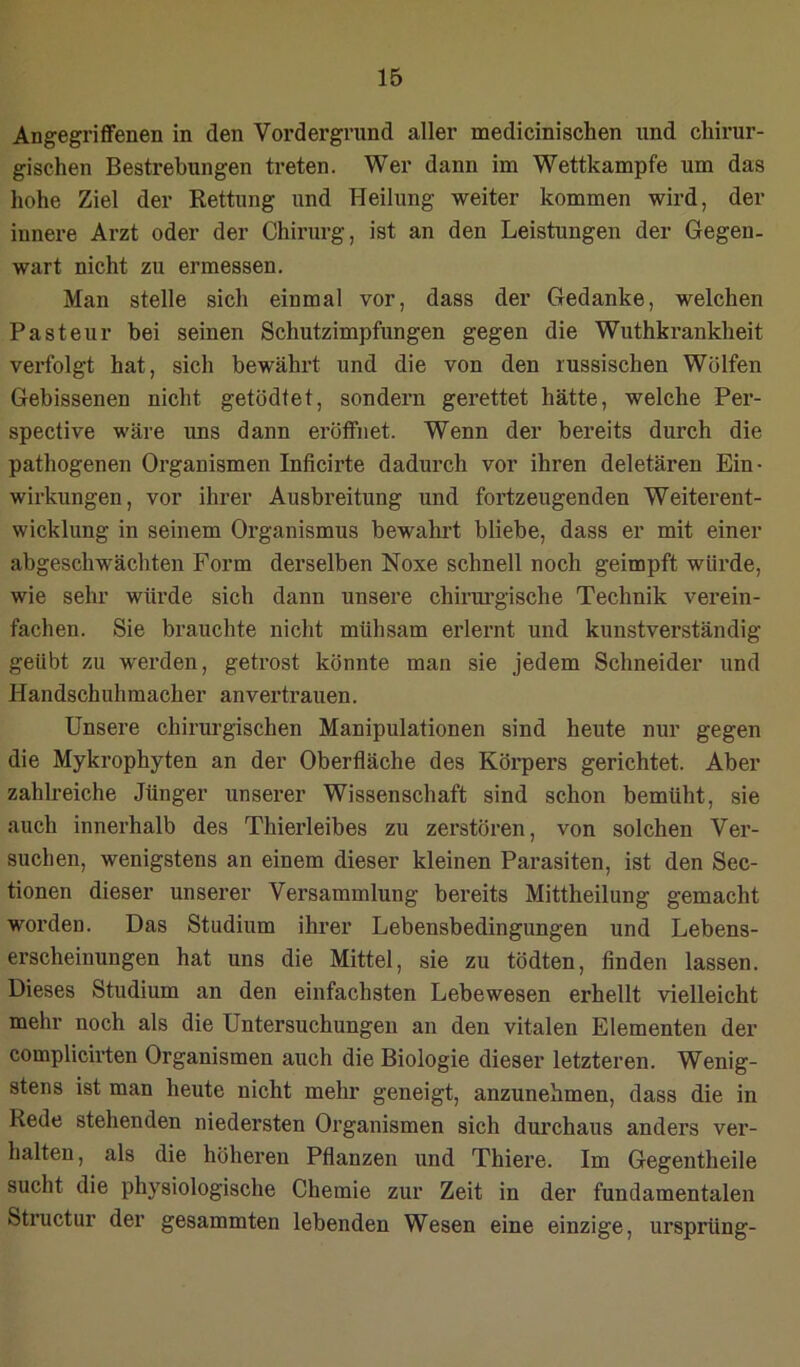 Angegriffenen in den Vordergrund aller medicinischen und chirur- gischen Bestrebungen treten. Wer dann im Wettkampfe um das hohe Ziel der Rettung und Heilung weiter kommen wird, der innere Arzt oder der Chirurg, ist an den Leistungen der Gegen- wart nicht zu ermessen. Man stelle sich einmal vor, dass der Gedanke, welchen Pasteur bei seinen Schutzimpfungen gegen die Wuthkrankheit verfolgt hat, sich bewährt und die von den russischen Wolfen Gebissenen nicht getödtet, sondern gerettet hätte, welche Per- spective wäre uns dann eröffnet. Wenn der bereits durch die pathogenen Organismen Inficirte dadurch vor ihren deletären Ein- wirkungen, vor ihrer Ausbreitung und fortzeugenden Weiterent- wicklung in seinem Organismus bewahi’t bliebe, dass er mit einer abgeschwächten Form derselben Noxe schnell noch geimpft würde, wie sehr würde sich dann unsere chirm’gische Technik verein- fachen. Sie brauchte nicht mühsam erlernt und kunstverständig geübt zu werden, getrost könnte man sie jedem Schneider und Handschuhmacher anvertrauen. Unsere chirurgischen Manipulationen sind heute nur gegen die Mykrophyten an der Oberfläche des Körpers gerichtet. Aber zahlreiche Jünger unserer Wissenschaft sind schon bemüht, sie auch innerhalb des Thierleibes zu zerstören, von solchen Ver- suchen, wenigstens an einem dieser kleinen Parasiten, ist den Sec- tionen dieser unserer Versammlung bereits Mittheilung gemacht worden. Das Studium ihrer Lebensbedingungen und Lebens- erscheinungen hat uns die Mittel, sie zu tödten, finden lassen. Dieses Studium an den einfachsten Lebewesen erhellt vielleicht mehr noch als die Untersuchungen an den vitalen Elementen der complicirten Organismen auch die Biologie dieser letzteren. Wenig- stens ist man heute nicht mehr geneigt, anzunehmen, dass die in Rede stehenden niedersten Organismen sich durchaus anders ver- halten, als die höheren Pflanzen und Thiere. Im Gegentheile sucht die physiologische Chemie zur Zeit in der fundamentalen Structur der gesammten lebenden Wesen eine einzige, ursprüng-