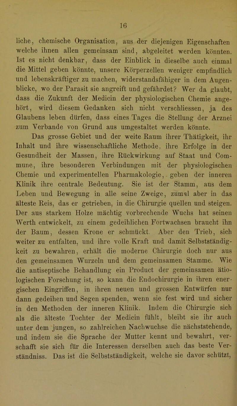 liehe, chemische Organisation, aus der diejenigen Eigenschaften welche ihnen allen gemeinsam sind, abgeleitet werden könnten. Ist es nicht denkbar, dass der Einblick in dieselbe auch einmal die Mittel geben könnte, unsere Körperzellen weniger empfindlich und lebenskräftiger zu machen, widerstandsfähiger in dem Augen- blicke, wo der Parasit sie angreift und gefährdet? Wer da glaubt, dass die Zukunft der Medicin der physiologischen Chemie ange- hört, wird diesem Gedanken sich nicht verschliessen, ja des Glaubens leben düi'fen, dass eines Tages die Stellung der Arznei zum Verbände von Grund aus umgestaltet werden könnte. Das grosse Gebiet und der weite Raum ihrer Thätigkeit, ihr Inhalt und ihre wissenschaftliche Methode, ihre Erfolge in der Gesundheit der Massen, ihre Rückwirkung auf Staat und Com- mune, ihre besonderen Verbindungen mit der physiologischen Chemie und experimentellen Pharmakologie, . geben der inneren Klinik ihre centrale Bedeutung. Sie ist der Stamm, aus dem Leben und Bewegung in alle seine Zweige, zumal aber in das älteste Reis, das er getrieben, in die Chirm’gie quellen und steigen. Der aus starkem Holze mächtig vorbrechende Wuchs hat seinen Werth entvdckelt, zu einem gedeihlichen Fortwachsen braucht ihn der Baum, dessen Krone er schmückt. Aber den Trieb, sich weiter zu entfalten, und ihre volle Kraft und damit Selbstständig- keit zu bewahren, erhält die moderne Chirurgie doch nur aus den gemeinsamen Wurzeln und dem gemeinsamen Stamme. Wie die antiseptische Behandlung ein Product der gemeinsamen ätio- logischen Forschung ist, so kann die Endochirurgie in ihren ener- gischen Eingriffen, in ihren neuen und grossen Entwürfen nur dann gedeihen und Segen spenden, wenn sie fest wird und sicher in den Methoden der inneren Klinik. Indem die Chirurgie sich als die älteste Tochter der Medicin fühlt, bleibt sie ihr auch unter dem jungen, so zahlreichen Nachwuchse die nächststehende, und indem sie die Sprache der Mutter kennt und bewahrt, ver- schafft sie sich für die Interessen derselben auch das beste Ver- ständniss. Das ist die Selbstständigkeit, welche sie davor schützt.