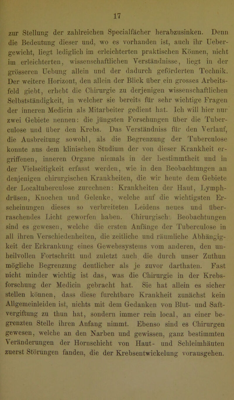 zur Stellung der zahlreichen Specialfächer herabzusinken. Denn die Bedeutung dieser und, wo es vorhanden ist, auch ihr Ueber- gewicht, liegt lediglich im erleichterten praktischen Können, nicht im erleichterten, wissenschaftlichen Verständnisse, liegt in der grösseren Uebung allein und der dadurch geförderten Technik. Der weitere Horizont, den allein der Blick über ein grosses Arbeits- feld giebt, erhebt die Chirurgie zu derjenigen wissenschaftlichen Selbstständigkeit, in welcher sie bereits für sehr wichtige Fragen der inneren Medicin als Mitarbeiter gedient hat. Ich will hier mii- zwei Gebiete nennen: die Jüngsten Forschungen über die Tuber- culose und über den Krebs. Das Verständniss für den Verlauf, die Ausbreitung sowohl, als die Begrenzung der Tuberculose konnte aus dem klinischen Studium der von dieser Krankheit er- griffenen, inneren Organe niemals in der Bestimmtheit und in der Vielseitigkeit erfasst werden, wie in den Beobachtungen an denjenigen chirurgischen Krankheiten, die wir heute dem Gebiete der Localtuberculose zurechnen: Krankheiten der Haut, Lymph- drüsen, Knochen und Gelenke, welche auf die wichtigsten Er- scheinungen dieses so verbreiteten Leidens neues und über- raschendes Licht geworfen haben. Chirurgisch: Beobachtungen sind es gewesen, welche die ersten Anfänge der Tuberculose in all ihren Verschiedenheiten, die zeitliche und räumliche Abhängig- keit der Erkrankung eines Gewebssystems vom anderen, den un- heilvollen Fortschritt und zuletzt auch die durch unser Zuthuu mögliche Begrenzung deutlicher als je zuvor darthaten. Fast nicht minder wichtig ist das, was die Chirurgie in der Krebs- forschung der Medicin gebracht hat. Sie hat allein es sicher stellen können, dass diese furchtbare Krankheit zunächst kein Allgemeinleiden ist, nichts mit dem Gedanken von Blut- und Saft- vergiftung zu thun hat, sondern immer rein local, an einer be- grenzten Stelle ihren Anfang nimmt. Ebenso sind es Chirurgen gewesen, welche an den Narben und gewissen, ganz bestimmten Veränderungen der Hornschicht von Haut- und Schleimhäuten zuerst Störungen fanden, die der Ki’ebsentwickelung vorausgehen.