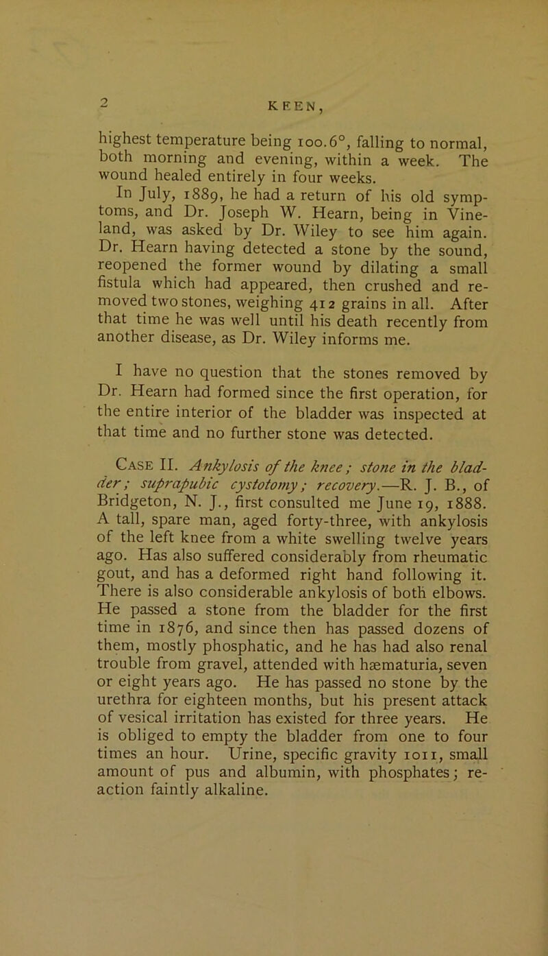 highest temperature being ioo.6°, falling to normal, both morning and evening, within a week. The wound healed entirely in four weeks. In July, r889, he had a return of his old symp- toms, and Dr. Joseph W. Hearn, being in Vine- land, was asked by Dr. Wiley to see him again. Dr. Hearn having detected a stone by the sound, reopened the former wound by dilating a small fistula which had appeared, then crushed and re- moved two stones, weighing 412 grains in all. After that time he was well until his death recently from another disease, as Dr. Wiley informs me. I have no question that the stones removed by Dr. Hearn had formed since the first operation, for the entire interior of the bladder was inspected at that time and no further stone was detected. Case II. Ankylosis of the knee; stone in the blad- der; suprapubic cystotomy ; recovery.—R. J. B., of Bridgeton, N. J., first consulted me June r9, r888. A tall, spare man, aged forty-three, with ankylosis of the left knee from a white swelling twelve years ago. Has also suffered considerably from rheumatic gout, and has a deformed right hand following it. There is also considerable ankylosis of both elbows. He passed a stone from the bladder for the first time in r8y6, and since then has passed dozens of them, mostly phosphatic, and he has had also renal trouble from gravel, attended with hsematuria, seven or eight years ago. He has passed no stone by the urethra for eighteen months, but his present attack of vesical irritation has existed for three years. He is obliged to empty the bladder from one to four times an hour. Urine, specific gravity ion, small amount of pus and albumin, with phosphates; re- action faintly alkaline.