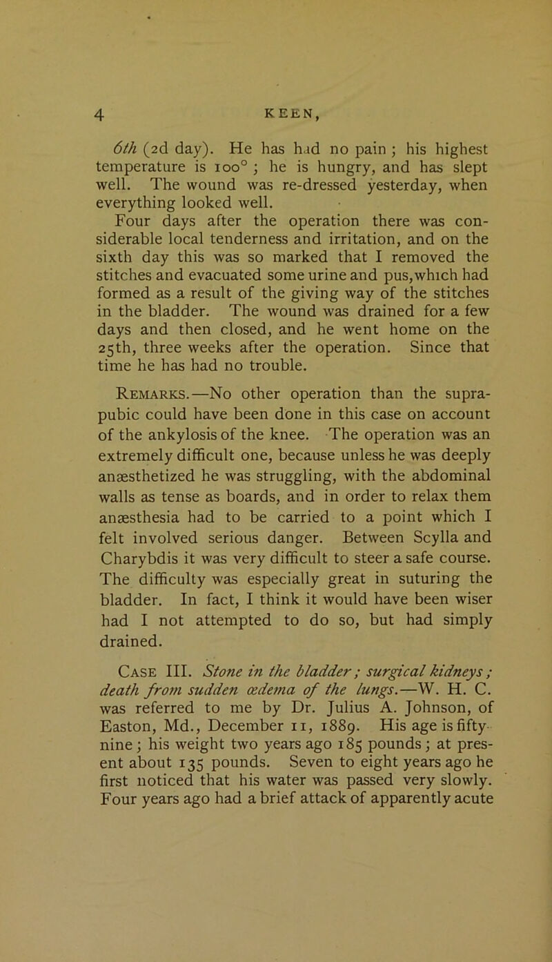 6th (2d day). He has had no pain ; his highest temperature is 100° ; he is hungry, and has slept well. The wound was re-dressed yesterday, when everything looked well. Four days after the operation there was con- siderable local tenderness and irritation, and on the sixth day this was so marked that I removed the stitches and evacuated some urine and pus,which had formed as a result of the giving way of the stitches in the bladder. The wound was drained for a few days and then closed, and he went home on the 25th, three weeks after the operation. Since that time he has had no trouble. Remarks.—No other operation than the supra- pubic could have been done in this case on account of the ankylosis of the knee. The operation was an extremely difficult one, because unless he was deeply anaesthetized he was struggling, with the abdominal walls as tense as boards, and in order to relax them anaesthesia had to be carried to a point which I felt involved serious danger. Between Scylla and Charybdis it was very difficult to steer a safe course. The difficulty was especially great in suturing the bladder. In fact, I think it would have been wiser had I not attempted to do so, but had simply drained. Case III. Stone in the bladder; surgical kidneys ; death from sudden oedema of the lungs.—W. H. C. was referred to me by Dr. Julius A. Johnson, of Easton, Md., December ii, 1889. His age is fifty- nine ; his weight two years ago 185 pounds; at pres- ent about 135 pounds. Seven to eight years ago he first noticed that his water was passed very slowly. Four years ago had a brief attack of apparently acute