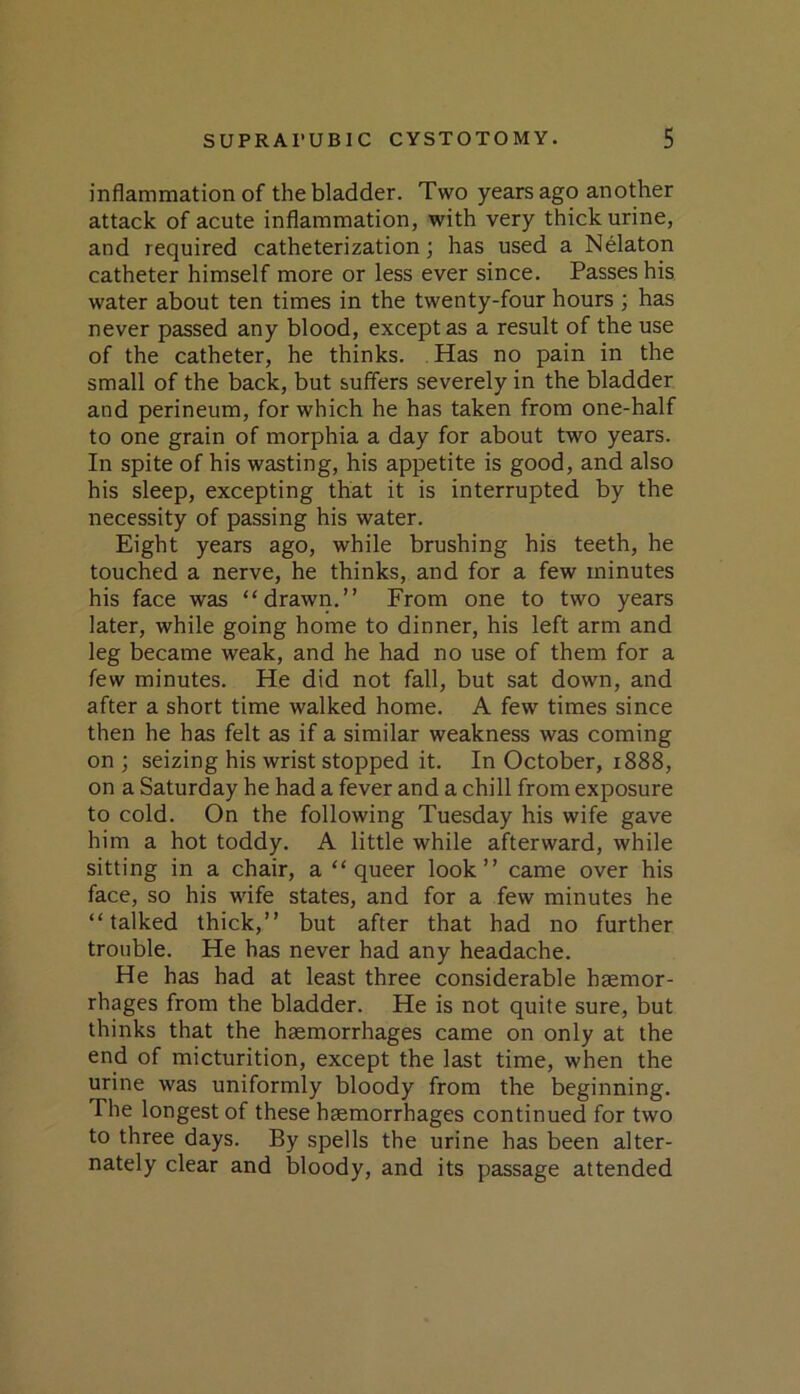 inflammation of the bladder. Two years ago another attack of acute inflammation, with very thick urine, and required catheterization; has used a Nelaton catheter himself more or less ever since. Passes his water about ten times in the twenty-four hours ; has never passed any blood, except as a result of the use of the catheter, he thinks. Has no pain in the small of the back, but suffers severely in the bladder and perineum, for which he has taken from one-half to one grain of morphia a day for about two years. In spite of his wasting, his appetite is good, and also his sleep, excepting that it is interrupted by the necessity of passing his water. Eight years ago, while brushing his teeth, he touched a nerve, he thinks, and for a few minutes his face was “drawn.” From one to two years later, while going home to dinner, his left arm and leg became weak, and he had no use of them for a few minutes. He did not fall, but sat down, and after a short time walked home. A few times since then he has felt as if a similar weakness was coming on ; seizing his wrist stopped it. In October, 1888, on a Saturday he had a fever and a chill from exposure to cold. On the following Tuesday his wife gave him a hot toddy. A little while afterward, while sitting in a chair, a “queer look” came over his face, so his wife states, and for a few minutes he “talked thick,” but after that had no further trouble. He has never had any headache. He has had at least three considerable haemor- rhages from the bladder. He is not quite sure, but thinks that the haemorrhages came on only at the end of micturition, except the last time, when the urine was uniformly bloody from the beginning. The longest of these haemorrhages continued for two to three days. By spells the urine has been alter- nately clear and bloody, and its passage attended