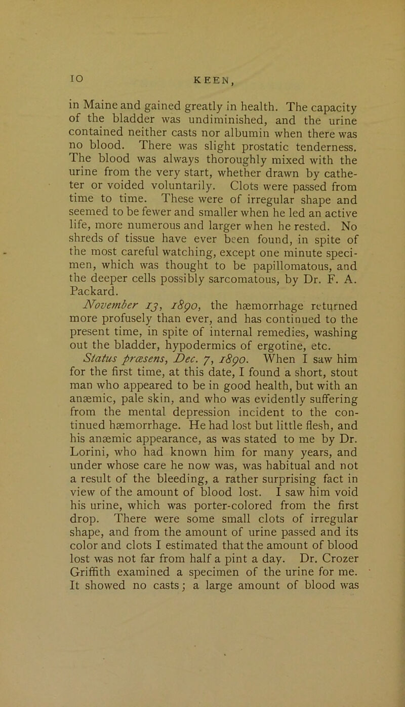lO in Maine and gained greatly in health. The capacity of the bladder was undiminished, and the urine contained neither casts nor albumin when there was no blood. There was slight prostatic tenderness. The blood was always thoroughly mixed with the urine from the very start, whether drawn by cathe- ter or voided voluntarily. Clots were passed from time to time. These were of irregular shape and seemed to be fewer and smaller when he led an active life, more numerous and larger when he rested. No shreds of tissue have ever been found, in spite of the most careful watching, except one minute speci- men, which was thought to be papillomatous, and the deeper cells possibly sarcomatous, by Dr. F. A. Packard. Nove7)iber ij, i8go, the haemorrhage returned more profusely than ever, and has continued to the present time, in spite of internal remedies, washing out the bladder, hypodermics of ergotine, etc. Status prcEsens, Dec. y, i8go. When I saw him for the first time, at this date, I found a short, stout man who appeared to be in good health, but with an anaemic, pale skin, and who was evidently suffering from the mental depression incident to the con- tinued haemorrhage. He had lost but little flesh, and his anaemic appearance, as was stated to me by Dr. Lorini, who had known him for many years, and under whose care he now was, was habitual and not a result of the bleeding, a rather surprising fact in view of the amount of blood lost. I saw him void his urine, which was porter-colored from the first drop. There were some small clots of irregular shape, and from the amount of urine passed and its color and clots I estimated that the amount of blood lost was not far from half a pint a day. Dr. Crozer Griffith examined a specimen of the urine for me. It showed no casts; a large amount of blood was