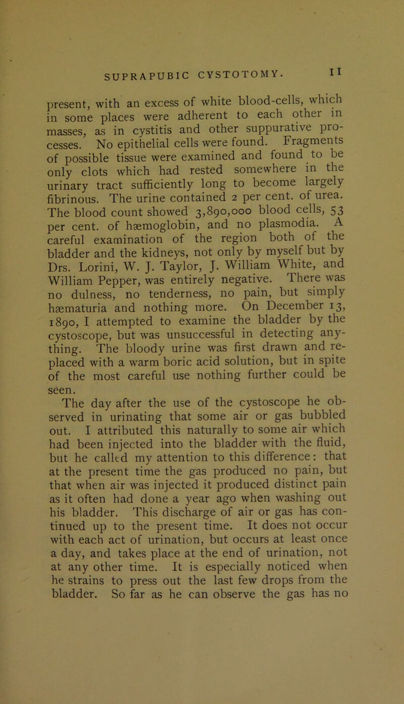 present, with an excess of white blood-cells, which in some places were adherent to each other in masses, as in cystitis and other suppurative pro- cesses. No epithelial cells were found. Fragments of possible tissue were examined and found to be only clots which had rested somewhere in the urinary tract sufficiently long to become largely fibrinous. The urine contained 2 per cent, of urea. The blood count showed 3,890,000 blood cells, 53 per cent, of haemoglobin, and no plasmodia. A careful examination of the region both of the bladder and the kidneys, not only by myself but by Drs. Lorini, W. J. Taylor, J. William White, and William Pepper, was entirely negative. There was no dulness, no tenderness, no pain, but simply haematuria and nothing more. On December 13, 1890, I attempted to examine the bladder by the cystoscope, but was unsuccessful in detecting any- thing. The bloody urine was first drawn and re- placed with a warm boric acid solution, but in spite of the most careful use nothing further could be seen. The day after the use of the cystoscope he ob- served in urinating that some air or gas bubbled out. I attributed this naturally to some air which had been injected into the bladder with the fluid, but he called my attention to this difference: that at the present time the gas produced no pain, but that when air was injected it produced distinct pain as it often had done a year ago when washing out his bladder. This discharge of air or gas has con- tinued up to the present time. It does not occur with each act of urination, but occurs at least once a day, and takes place at the end of urination, not at any other time. It is especially noticed when he strains to press out the last few drops from the bladder. So far as he can observe the gas has no
