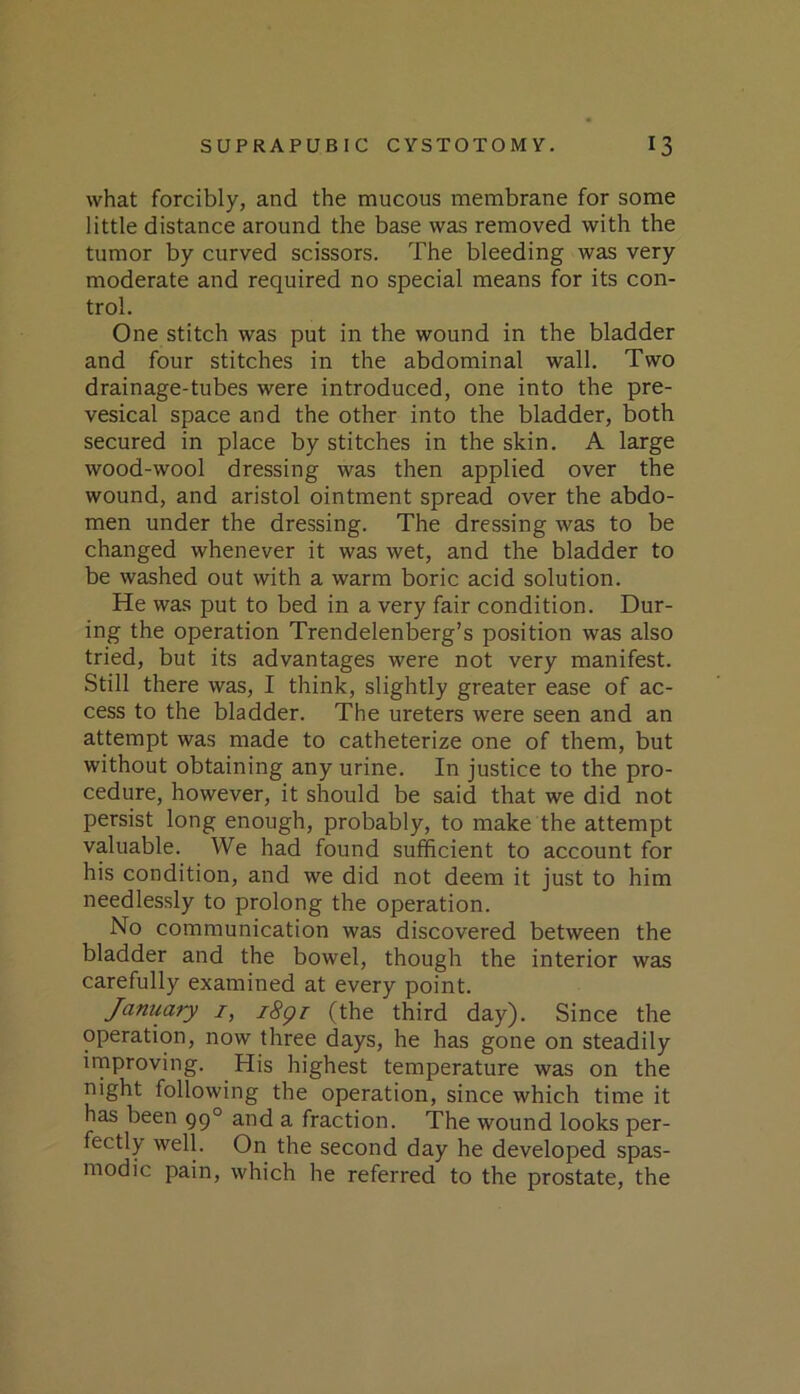 what forcibly, and the mucous membrane for some little distance around the base was removed with the tumor by curved scissors. The bleeding was very moderate and required no special means for its con- trol. One stitch was put in the wound in the bladder and four stitches in the abdominal wall. Two drainage-tubes were introduced, one into the pre- vesical space and the other into the bladder, both secured in place by stitches in the skin. A large wood-wool dressing was then applied over the wound, and aristol ointment spread over the abdo- men under the dressing. The dressing was to be changed whenever it was wet, and the bladder to be washed out with a warm boric acid solution. He was put to bed in a very fair condition. Dur- ing the operation Trendelenberg’s position was also tried, but its advantages were not very manifest. Still there was, I think, slightly greater ease of ac- cess to the bladder. The ureters were seen and an attempt was made to catheterize one of them, but without obtaining any urine. In justice to the pro- cedure, however, it should be said that we did not persist long enough, probably, to make the attempt valuable. We had found sufficient to account for his condition, and we did not deem it just to him needlessly to prolong the operation. No communication was discovered between the bladder and the bowel, though the interior was carefully examined at every point. January i, i8gr (the third day). Since the operation, now three days, he has gone on steadily irnproving. His highest temperature was on the night following the operation, since which time it has been 99° and a fraction. The wound looks per- fectly well. On the second day he developed spas- modic pain, which he referred to the prostate, the