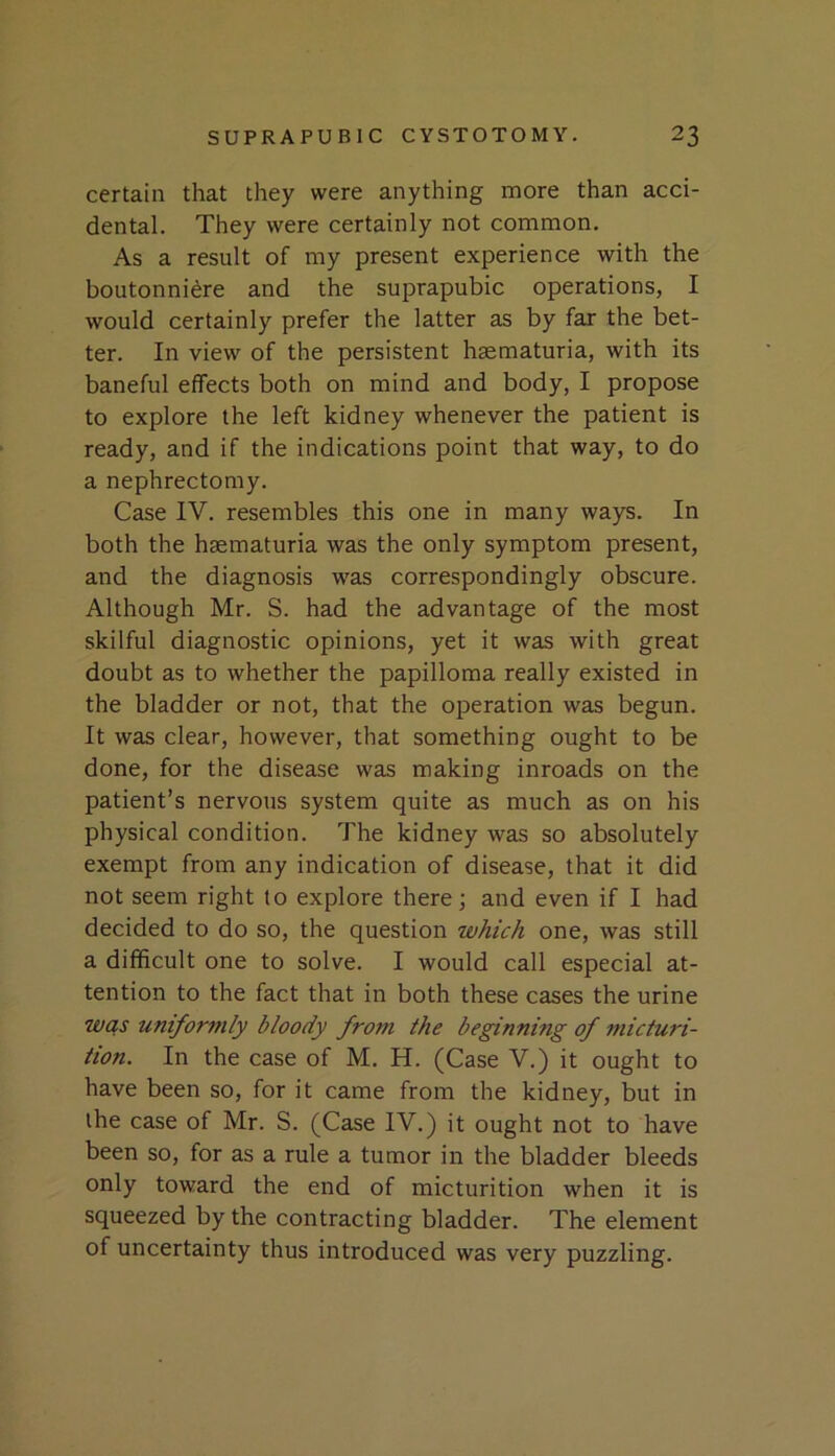 certain that they were anything more than acci- dental. They were certainly not common. As a result of my present experience with the boutonniere and the suprapubic operations, I would certainly prefer the latter as by far the bet- ter. In view of the persistent haematuria, with its baneful effects both on mind and body, I propose to explore the left kidney whenever the patient is ready, and if the indications point that way, to do a nephrectomy. Case IV. resembles this one in many ways. In both the haematuria was the only symptom present, and the diagnosis was correspondingly obscure. Although Mr. S. had the advantage of the most skilful diagnostic opinions, yet it was with great doubt as to whether the papilloma really existed in the bladder or not, that the operation was begun. It was clear, however, that something ought to be done, for the disease was making inroads on the patient’s nervous system quite as much as on his physical condition. The kidney was so absolutely exempt from any indication of disease, that it did not seem right to explore there; and even if I had decided to do so, the question which one, was still a difficult one to solve. I would call especial at- tention to the fact that in both these cases the urine wcis uniformly bloody from the beginning of micturi- tion. In the case of M. H. (Case V.) it ought to have been so, for it came from the kidney, but in the case of Mr. S. (Case IV.) it ought not to have been so, for as a rule a tumor in the bladder bleeds only toward the end of micturition when it is squeezed by the contracting bladder. The element of uncertainty thus introduced was very puzzling.