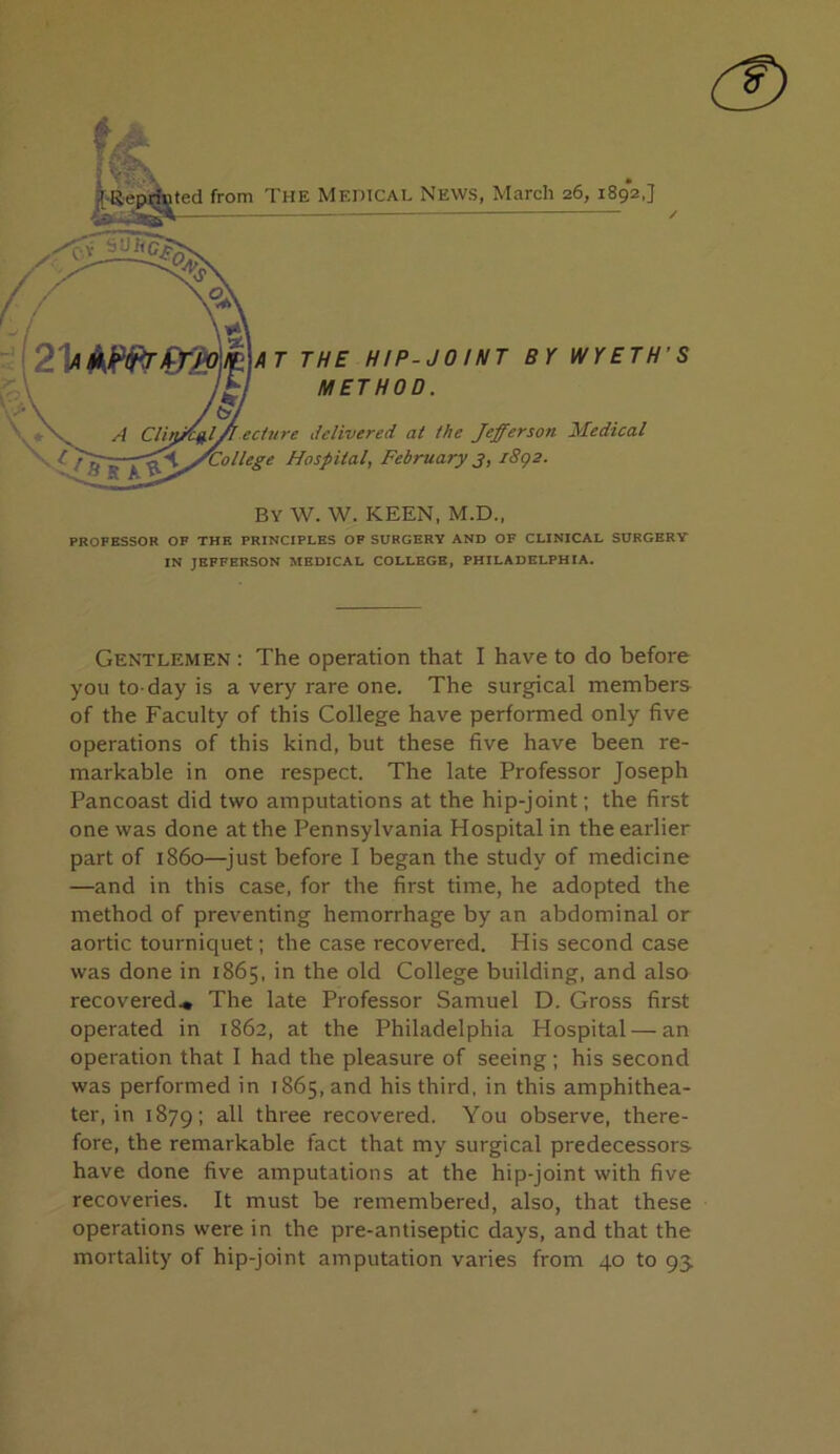 r«4ep®ted from The Meihcae News, March 26, 1892,] AT THE HIP-JOINT BY WYETH'S METHOD. A ClinJ^l/ l ecture delivered at the Jefferson Medical Hospital, February3, i8g2. By W. W. keen, M.D., PROFESSOR OF THE PRINCIPLES OF SURGERY AND OF CLINICAL SURGERY IN JEFFERSON MEDICAL COLLEGE, PHILADELPHIA. Gentlemen : The operation that I have to do before you to-day is a very rare one. The surgical members of the Faculty of this College have performed only five operations of this kind, but these five have been re- markable in one respect. The late Professor Joseph Pancoast did two amputations at the hip-joint; the first one was done at the Pennsylvania Hospital in the earlier part of i860—^just before I began the study of medicine —and in this case, for the first time, he adopted the method of preventing hemorrhage by an abdominal or aortic tourniquet; the case recovered. His second case was done in 1865, in the old College building, and also recovered.* The late Professor Samuel D. Gross first operated in 1862, at the Philadelphia Hospital — an operation that 1 had the pleasure of seeing ; his second was performed in 1865, and his third, in this amphithea- ter, in 1879: all three recovered. You observe, there- fore, the remarkable fact that my surgical predecessors have done five amputations at the hip-joint with five recoveries. It must be remembered, also, that these operations were in the pre-antiseptic days, and that the mortality of hip-joint amputation varies from 40 to 93