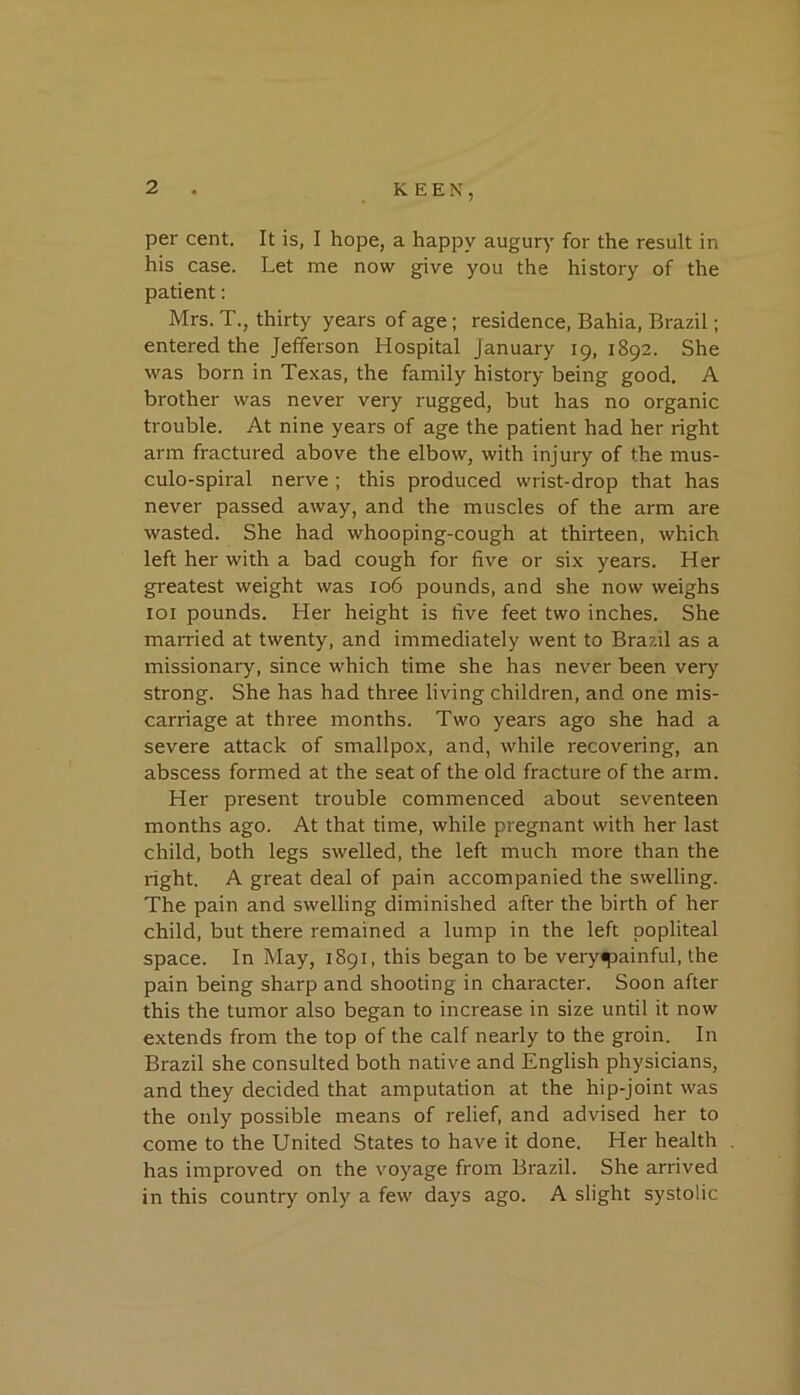 per cent. It is, I hope, a happy augury for the result in his case. Let me now give you the history of the patient: Mrs. T., thirty years of age; residence, Bahia, Brazil; entered the Jefferson Hospital January 19, 1892. She was born in Texas, the family history being good. A brother was never very rugged, but has no organic trouble. At nine years of age the patient had her right arm fractured above the elbow, with injury of the mus- culo-spiral nerve ; this produced wrist-drop that has never passed away, and the muscles of the arm are wasted. She had whooping-cough at thirteen, which left her with a bad cough for five or six years. Her greatest weight was 106 pounds, and she now weighs loi pounds. Her height is five feet two inches. She married at twenty, and immediately went to Brazil as a missionary, since which time she has never been very strong. She has had three living children, and one mis- carriage at three months. Two years ago she had a severe attack of smallpox, and, while recovering, an abscess formed at the seat of the old fracture of the arm. Her present trouble commenced about seventeen months ago. At that time, while pregnant with her last child, both legs swelled, the left much more than the right. A great deal of pain accompanied the swelling. The pain and swelling diminished after the birth of her child, but there remained a lump in the left popliteal space. In May, 1891, this began to be veryipainful, the pain being sharp and shooting in character. Soon after this the tumor also began to increase in size until it now extends from the top of the calf nearly to the groin. In Brazil she consulted both native and English physicians, and they decided that amputation at the hip-joint was the only possible means of relief, and advised her to come to the United States to have it done. Her health has improved on the voyage from Brazil. She arrived in this country only a few days ago. A slight systolic