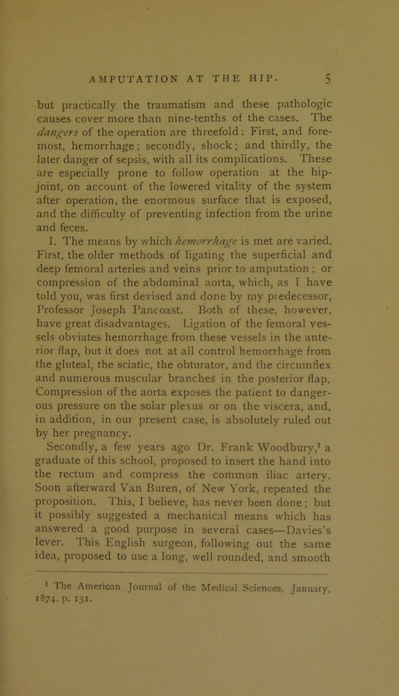 but practically the traumatism and these pathologic causes cover more than nine-tenths of the cases. The dangers of the operation are threefold: First, and fore- most, hemorrhage; secondly, shock; and thirdly, the later danger of sepsis, with all its complications. These are especially prone to follow operation at the hip- joint, on account of the lowered vitality of the system after operation, the enormous surface that is exposed, and the difficulty of preventing infection from the urine and feces. I. The means by which hemorrhage is met are varied. First, the older methods of ligating the superficial and deep femoral arteries and veins prior to amputation ; or compression of the abdominal aorta, which, as I have told you, was first devised and done by my piedecessor. Professor Joseph Pancoast. Both of these, however, have great disadvantages. Ligation of the femoral ves- sels obviates hemorrhage from these vessels in the ante- rior flap, but it does not at all control hemorrhage from the gluteal, the sciatic, the obturator, and the circumflex and numerous muscular branches in the posterior flap. Compression of the aorta exposes the patient to danger- ous pressure on the solar plexus or on the viscera, and, in addition, in our present case, is absolutely ruled out by her pregnancy. Secondly, a few years ago Dr. Frank Woodbury,^ a graduate of this school, proposed to insert the hand into the rectum and compress the common iliac artery. Soon afterward Van Buren, of New York, repeated the proposition. This, I believe, has never been done ; but it possibly suggested a mechanical means which has answered a good purpose in several cases—Davies’s lever. This English surgeon, following out the same idea, proposed to use a long, well rounded, and smooth * The American Journal of the Medical Sciences, January, 1874, P- 131.