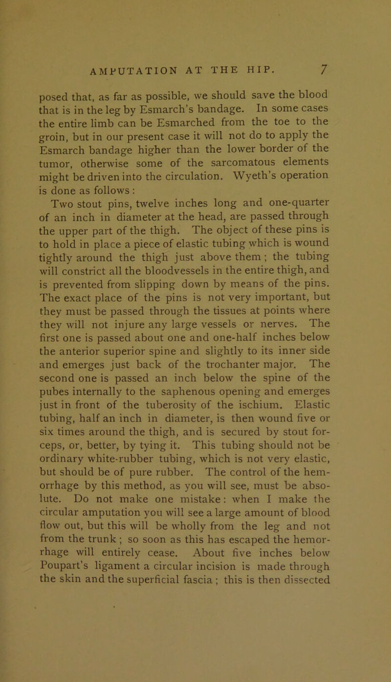 posed that, as far as possible, we should save the blood that is in the leg by Esmarch’s bandage. In some cases the entire limb can be Esmarched from the toe to the groin, but in our present case it will not do to apply the Esmarch bandage higher than the lower border of the tumor, otherwise some of the sarcomatous elements might be driven into the circulation. Wyeth’s operation is done as follows : Two stout pins, twelve inches long and one-quarter of an inch in diameter at the head, are passed through the upper part of the thigh. The object of these pins is to hold in place a piece of elastic tubing which is wound tightly around the thigh just above them; the tubing will constrict all the bloodvessels in the entire thigh, and is prevented from slipping down by means of the pins. The exact place of the pins is not very important, but they must be passed through the tissues at points where they will not injure any large vessels or nerves. The first one is passed about one and one-half inches below the anterior superior spine and slightly to its inner side and emerges just back of the trochanter major. The second one is passed an inch below the spine of the pubes internally to the saphenous opening and emerges just in front of the tuberosity of the ischium. Elastic tubing, half an inch in diameter, is then wound five or six times around the thigh, and is secured by stout for- ceps, or, better, by tying it. This tubing should not be ordinary white-rubber tubing, which is not very elastic, but should be of pure rubber. The control of the hem- orrhage by this method, as you will see, must be abso- lute. Do not make one mistake; when I make the circular amputation you will see a large amount of blood flow out, but this will be wholly from the leg and not from the trunk; so soon as this has escaped the hemor- rhage will entirely cease. About five inches below Poupart’s ligament a circular incision is made through the skin and the superficial fascia ; this is then dissected