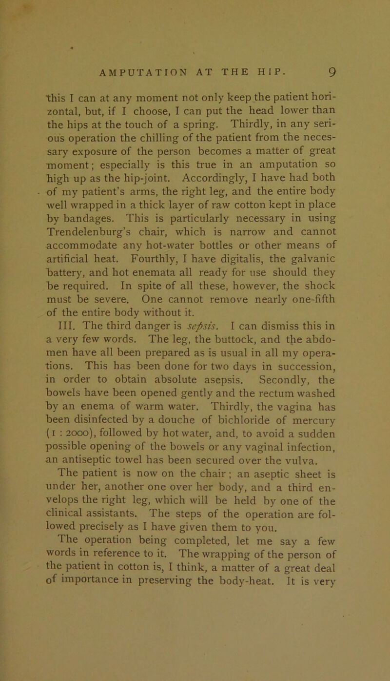 this I can at any moment not only keep the patient hori- zontal, but, if I choose, I can put the head lower than the hips at the touch of a spring. Thirdly, in any seri- ous operation the chilling of the patient from the neces- sary exposure of the person becomes a matter of great moment; especially is this true in an amputation so high up as the hip-joint. Accordingly, I have had both of my patient’s arms, the right leg, and the entire body well wrapped in a thick layer of raw cotton kept in place by bandages. This is particularly necessary in using Trendelenburg’s chair, which is narrow and cannot accommodate any hot-water bottles or other means of artificial heat. Fourthly, I have digitalis, the galvanic batter)^ and hot enemata all ready for use should they be required. In spite of all these, however, the shock must be severe. One cannot remove nearly one-fifth of the entire body without it. III. The third danger is sepsis. I can dismiss this in a very few words. The leg, the buttock, and the abdo- men have all been prepared as is usual in all my opera- tions. This has been done for two days in succession, in order to obtain absolute asepsis. Secondly, the bowels have been opened gently and the rectum washed by an enema of warm water. Thirdly, the vagina has been disinfected by a douche of bichloride of mercury (i ; 2000), followed by hot water, and, to avoid a sudden possible opening of the bowels or any vaginal infection, an antiseptic towel has been secured over the vulva. The patient is now on the chair; an aseptic sheet is under her, another one over her body, and a third en- velops the right leg, which will be held by one of the clinical assistants. The steps of the operation are fol- lowed precisely as 1 have given them to you. The operation being completed, let me say a few words in reference to it. The wrapping of the person of the patient in cotton is, 1 think, a matter of a great deal of importance in preserving the body-heat. It is very
