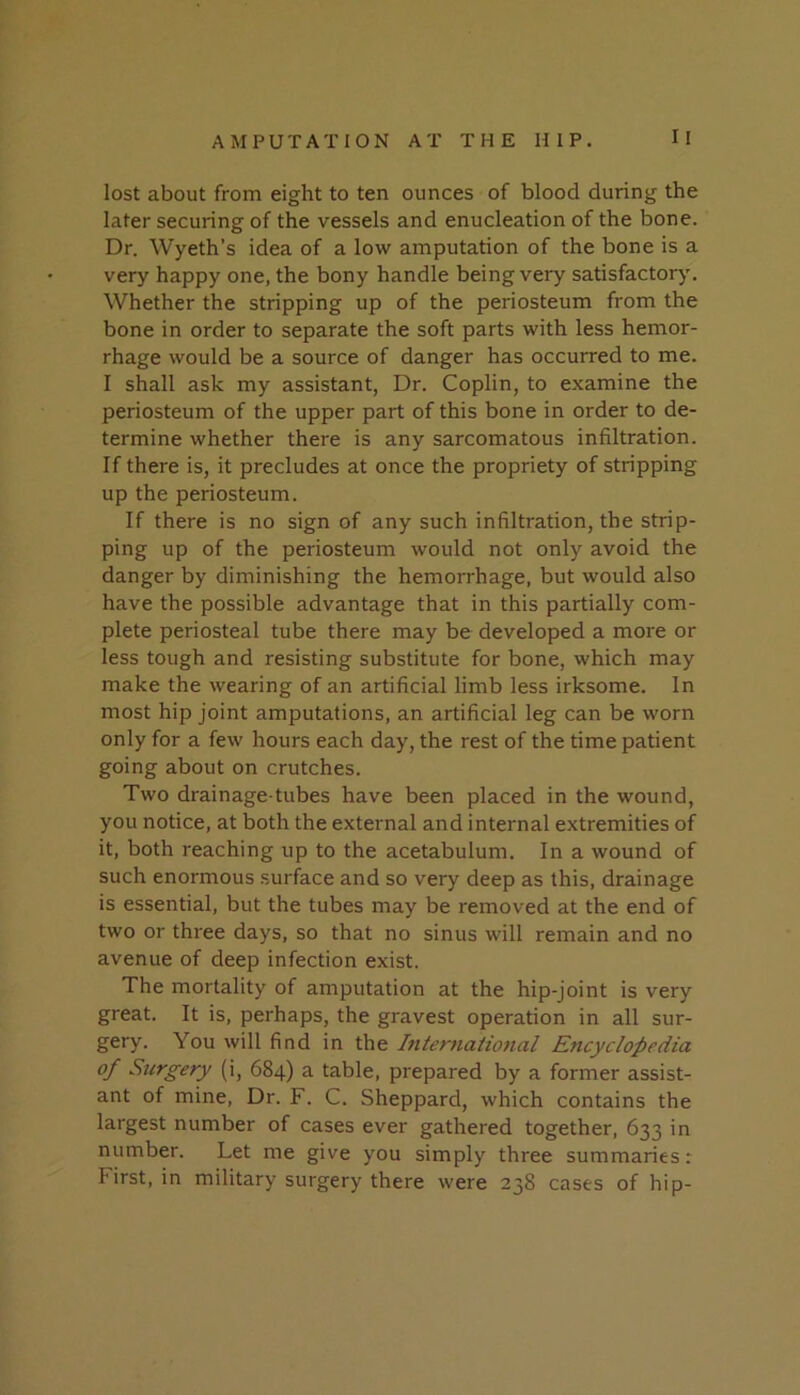 lost about from eight to ten ounces of blood during the later securing of the vessels and enucleation of the bone. Dr. Wyeth’s idea of a low amputation of the bone is a very happy one, the bony handle being very satisfactory. Whether the stripping up of the periosteum from the bone in order to separate the soft parts with less hemor- rhage would be a source of danger has occurred to me. I shall ask my assistant, Dr. Coplin, to examine the periosteum of the upper part of this bone in order to de- termine whether there is any sarcomatous infiltration. If there is, it precludes at once the propriety of stripping up the periosteum. If there is no sign of any such infiltration, the strip- ping up of the periosteum would not only avoid the danger by diminishing the hemorrhage, but would also have the possible advantage that in this partially com- plete periosteal tube there may be developed a more or less tough and resisting substitute for bone, which may make the wearing of an artificial limb less irksome. In most hip joint amputations, an artificial leg can be worn only for a few hours each day, the rest of the time patient going about on crutches. Two drainage-tubes have been placed in the wound, you notice, at both the external and internal extremities of it, both reaching up to the acetabulum. In a wound of such enormous surface and so very deep as this, drainage is essential, but the tubes may be removed at the end of two or three days, so that no sinus will remain and no avenue of deep infection exist. The mortality of amputation at the hip-joint is very great. It is, perhaps, the gravest operation in all sur- gery. You will find in the International Encyclopedia of Surgery (i, 684) a table, prepared by a former assist- ant of mine. Dr. F. C. Sheppard, which contains the largest number of cases ever gathered together, 633 in number. Let me give you simply three summaries: First, in military surgery there were 238 cases of hip-