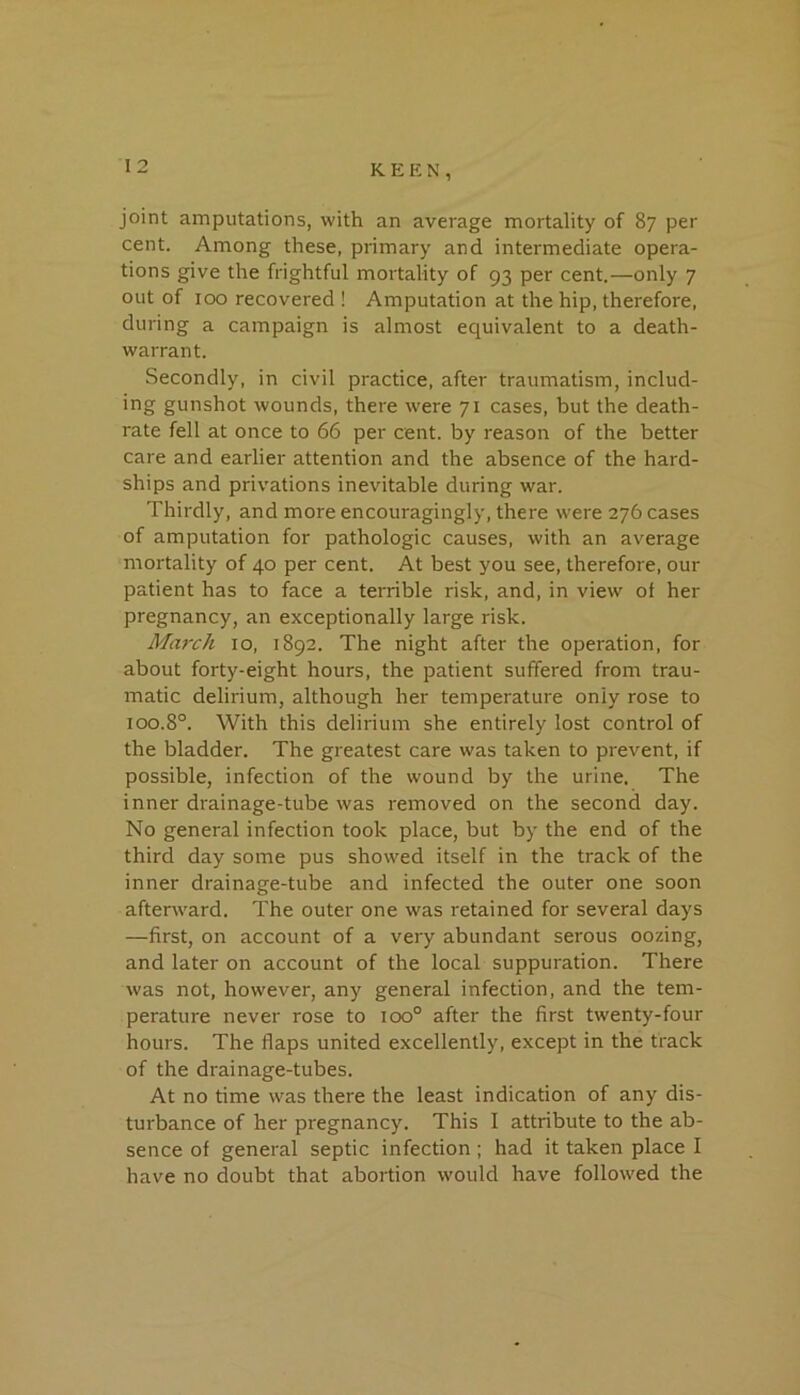 1 2 joint amputations, with an average mortality of 87 per cent. Among these, primary and intermediate opera- tions give the frightful mortality of 93 per cent.—only 7 out of 100 recovered ! Amputation at the hip, therefore, during a campaign is almost equivalent to a death- warrant. Secondly, in civil practice, after traumatism, includ- ing gunshot wounds, there were 71 cases, but the death- rate fell at once to 66 per cent, by reason of the better care and earlier attention and the absence of the hard- ships and privations inevitable during war. Thirdly, and more encouragingly, there were 276 cases of amputation for pathologic causes, with an average mortality of 40 per cent. At best you see, therefore, our patient has to face a terrible risk, and, in view of her pregnancy, an exceptionally large risk. March 10, 1892. The night after the operation, for about forty-eight hours, the patient suffered from trau- matic delirium, although her temperature only rose to 100.8°. With this delirium she entirely lost control of the bladder. The greatest care was taken to prevent, if possible, infection of the wound by the urine. The inner drainage-tube was removed on the second day. No general infection took place, but by the end of the third day some pus showed itself in the track of the inner drainage-tube and infected the outer one soon afterward. The outer one was retained for several days —first, on account of a very abundant serous oozing, and later on account of the local suppuration. There was not, however, any general infection, and the tem- perature never rose to ioo° after the first twenty-four hours. The flaps united excellently, except in the track of the drainage-tubes. At no time was there the least indication of any dis- turbance of her pregnancy. This 1 attribute to the ab- sence of general septic infection ; had it taken place I have no doubt that abortion would have followed the