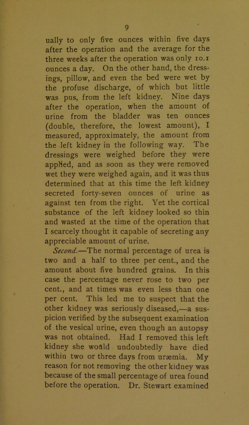 ually to only five ounces within five days after the operation and the average for the three weeks after the operation was only lo.i ounces a day. On the other hand, the dress- ings, pillow, and even the bed were wet by the profuse discharge, of which but little was pus, from the left kidney. Nine days after the operation, when the amount of urine from the bladder was ten ounces (double, therefore, the lowest amount), I measured, approximately, the amount from the left kidney in the following way. The dressings were weighed before they were applied, and as soon as they were removed wet they were weighed again, and it was thus determined that at this time the left kidney secreted forty-seven ounces of urine as against ten from the right. Yet the cortical substance of the left kidney looked so thin and wasted at the time of the operation that I scarcely thought it capable of secreting any appreciable amount of urine. Second.—The normal percentage of urea is two and a half to three per cent., and the amount about five hundred grains. In this case the percentage never rose to two per cent., and at times was even less than one per cent. This led me to suspect that the other kidney was seriously diseased,—a sus- picion verified by the subsequent examination of the vesical urine, even though an autopsy was not obtained. Had I removed this left kidney she wodld undoubtedly have died within two or three days from uraemia. My reason for not removing the other kidney was because of the small percentage of urea found before the operation. Dr. Stewart examined