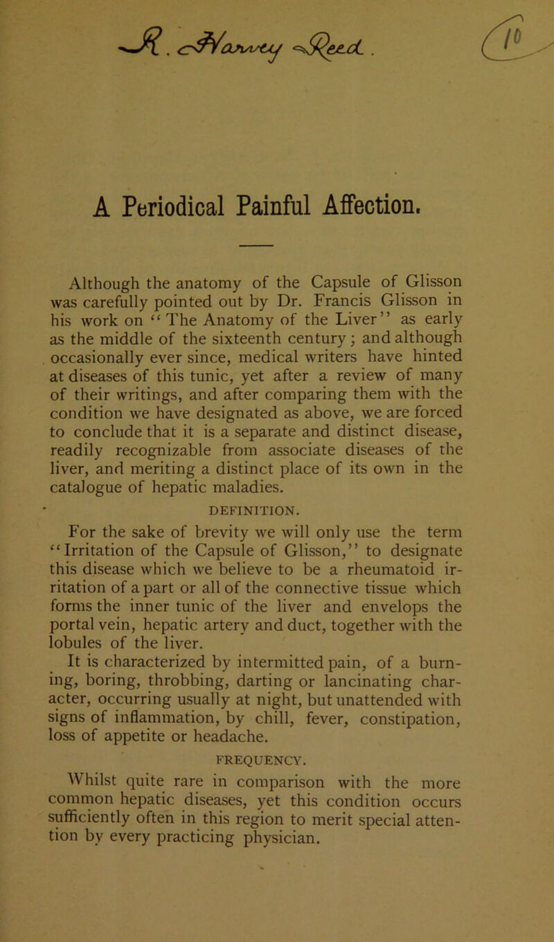 A Periodical Painful Affection. Although the anatomy of the Capsule of Glisson was carefully pointed out by Dr. Francis Glisson in his work on “The Anatomy of the Liver” as early as the middle of the sixteenth century; and although occasionally ever since, medical writers have hinted at diseases of this tunic, yet after a review of many of their writings, and after comparing them with the condition we have designated as above, we are forced to conclude that it is a separate and distinct disease, readily recognizable from associate diseases of the liver, and meriting a distinct place of its own in the catalogue of hepatic maladies. DEFINITION. For the sake of brevity we will only use the term “Irritation of the Capsule of Glisson,” to designate this disease which we believe to be a rheumatoid ir- ritation of a part or all of the connective tissue which forms the inner tunic of the liver and envelops the portal vein, hepatic artery and duct, together with the lobules of the liver. It is characterized by intermitted pain, of a burn- ing, boring, throbbing, darting or lancinating char- acter, occurring usually at night, but unattended with signs of inflammation, by chill, fever, constipation, loss of appetite or headache. FREQUENCY. Whilst quite rare in comparison with the more comrnon hepatic diseases, yet this condition occurs sufficiently often in this region to merit special atten- tion by every practicing physician.