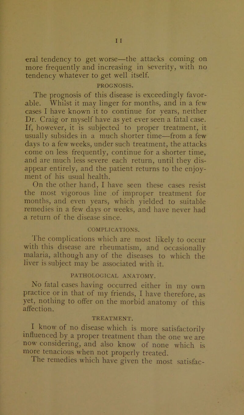 more frequently and increasing in severity, with no tendency whatever to get well itself. PROGNOSIS. The prognosis of this disease is exceedingly favor- able. Whilst it may linger for months, and in a few cases I have known it to continue for years, neither Dr. Craig or myself have as yet ever seen a fatal case. If, however, it is subjected to proper treatment, it usually subsides in a much shorter time—from a few days to a few weeks, under such treatment, the attacks come on less frequently, continue for a shorter time, and are much less severe each return, until they dis- appear entirely, and the patient returns to the enjoy- ment of his usual health. On the other hand, I have seen these cases resist the most vigorous line of improper treatment for months, and even years, which yielded to suitable remedies in a few days or weeks, and have never had a return of the disease since. COMPLICATIONS. 'I'he complications which are most likely to occur with this disease are rheumatism, and occasionally rnalaria, although any of the diseases to which the liver is subject may be associated with it. PATHOLOGICAL ANATOMY. No fatal cases having occurred either in my own practice or in that of my friends, I have therefore, as yet, nothing to offer on the morbid anatomy of this affection. TREATMENT. I know of no disease which is more satisfactorily influenced by a proper treatment than the one we are now considering, and also know of none which is more tenacious when not properly treated. The remedies which have given the most satisfac-