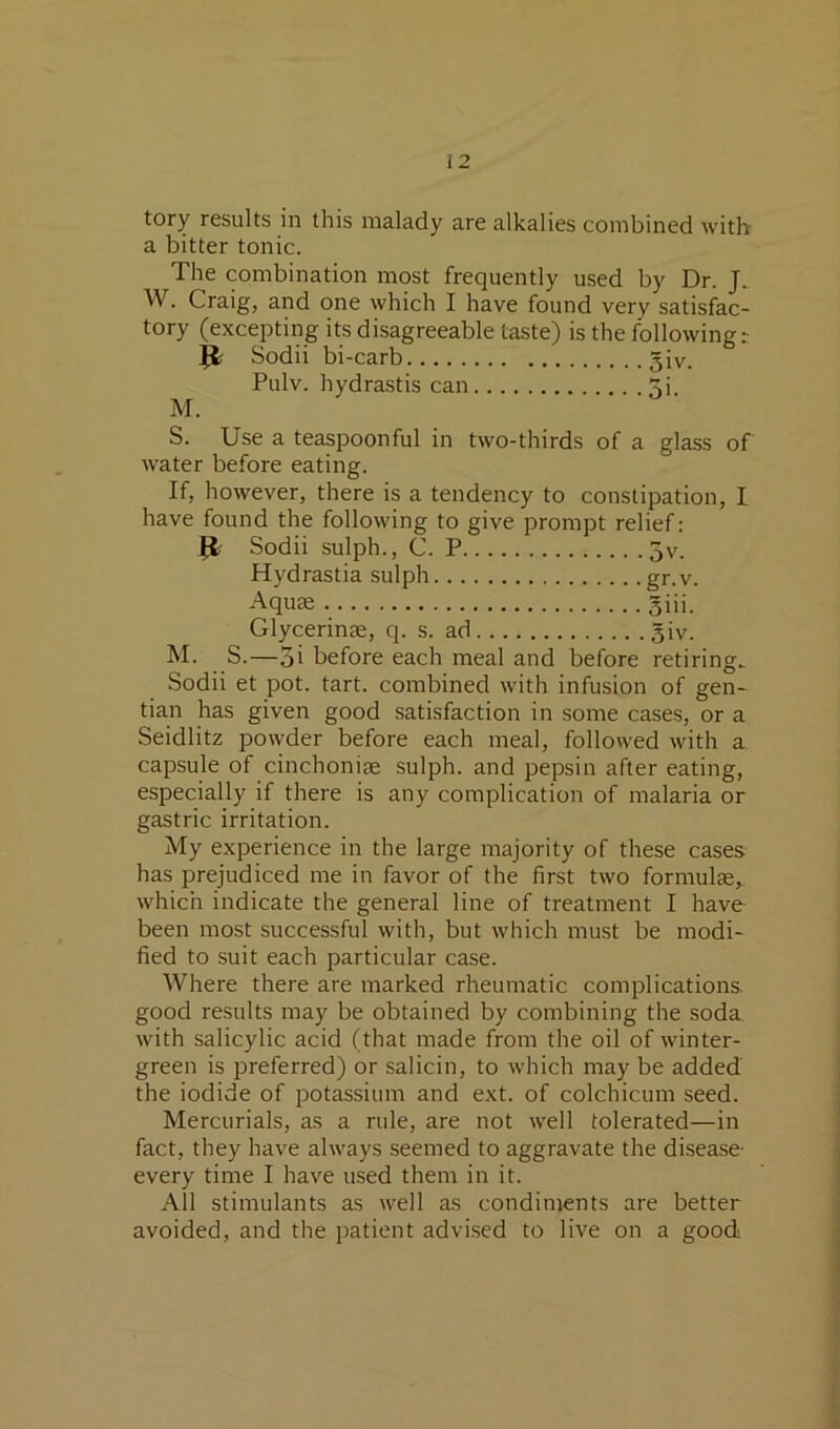 tory results in this malady are alkalies combined with a bitter tonic. The combination most frequently used by Dr. J. W. Craig, and one which I have found very satisfac- tory (excepting its disagreeable taste) is the following Sodii bi-carb 5iv. Pulv. hydrastis can ^i M. S. Use a teaspoonful in two-thirds of a glass of water before eating. If, however, there is a tendency to constipation, I have found the following to give prompt relief: Sodii sulph., C. P 5v. Hydrastia sulph gr.v. Aquae giii. Glycerinae, q. s. ad 5iv. M. S.—3i before each meal and before retiring^ Sodii et pot. tart, combined with infusion of gen- tian has given good satisfaction in some cases, or a Seidlitz powder before each meal, followed with a capsule of cinchoniae sulph. and pepsin after eating, especially if there is any complication of malaria or gastric irritation. My experience in the large majority of these cases has prejudiced me in favor of the first two formulae,, which indicate the general line of treatment I have been most successful with, but which must be modi- fied to suit each particular case. Where there are marked rheumatic complications, good results may be obtained by combining the soda, with salicylic acid (that made from the oil of winter- green is preferred) or salicin, to which may be added the iodide of potassium and ext. of colchicum seed. Mercurials, as a rule, are not well tolerated—in fact, they have always seemed to aggravate the disea.se- every time I have used them in it. All stimulants as Avell as condiments are better avoided, and the patient advised to live on a good
