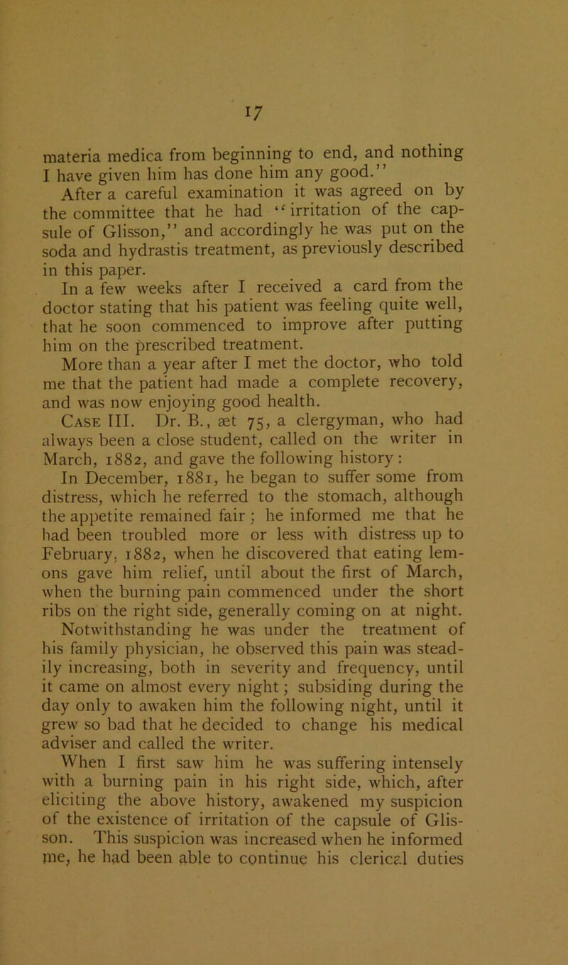 materia medica from beginning to end, and nothing I have given him has done him any good.” After a careful examination it was agreed on by the committee that he had “irritation of the cap- sule of Glisson,” and accordingly he was put on the soda and hydrastis treatment, as previously described in this paper. In a few weeks after I received a card from the doctor stating that his patient was feeling quite well, that he soon commenced to improve after putting him on the prescribed treatment. More than a year after I met the doctor, who told me that the patient had made a complete recovery, and was now enjoying good health. Case TIL Dr. B., ast 75, a clergyman, who had always been a close student, called on the writer in March, 1882, and gave the following history : In December, 1881, he began to suffer some from distress, which he referred to the stomach, although the appetite remained fair ; he informed me that he had been troubled more or less with distress up to February, 1882, when he discovered that eating lem- ons gave him relief, until about the first of March, when the burning pain commenced under the short ribs on the right side, generally coming on at night. Notwithstanding he was under the treatment of his family physician, he observed this pain was stead- ily increasing, both in .severity and frequency, until it came on almost every night; subsiding during the day only to awaken him the following night, until it grew so bad that he decided to change his medical adviser and called the writer. When I first saw him he was suffering intensely with a burning pain in his right side, which, after eliciting the above history, awakened my suspicion of the existence of irritation of the capsule of Glis- son. This suspicion was increased when he informed me, he had been able to continue his clerical duties