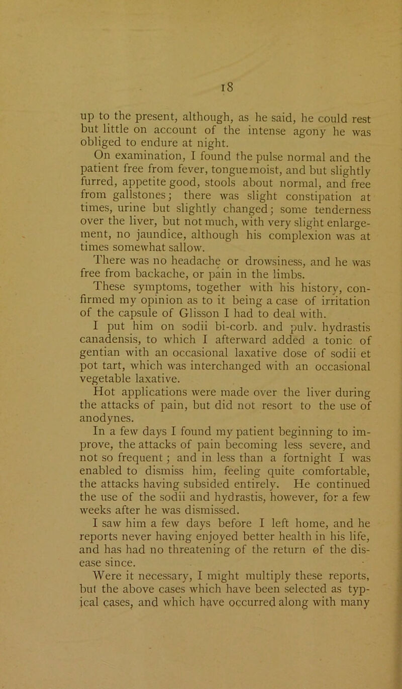up to the present, although, as he said, he could rest but little on account of the intense agony he was obliged to endure at night. On examination, I found the pulse normal and the patient free from fever, tongue moist, and but slightly furred, appetite good, stools about normal, and free from gallstones; there was slight constipation at times, urine but slightly changed; some tenderness over the liver, but not much, with very slight enlarge- ment, no jaundice, although his complexion was at times somewhat sallow. There was no headache or drowsiness, and he was free from backache, or pain in the limbs. These symptoms, together with his history, con- firmed my opinion as to it being a case of irritation of the capsule of Glisson I had to deal with. I put him on sodii bi-corb. and pulv. hydrastis canadensis, to which I afterward added a tonic of gentian with an occasional laxative dose of sodii et pot tart, which was interchanged with an occasional vegetable laxative. Hot applications were made over the liver during the attacks of pain, but did not resort to the use of anodynes. In a few days I found my patient beginning to im- prove, the attacks of pain becoming less severe, and not so frequent; and in less than a fortnight I was enabled to dismiss him, feeling quite comfortable, the attacks having subsided entirely. He continued the use of the sodii and hydrastis, however, for a few weeks after he was dismissed. I saw him a few days before I left home, and he reports never having enjoyed better health in his life, and has had no threatening of the return of the dis- ease since. Were it necessary, I might multiply these reports, but the above cases which have been selected as typ- ical cases, and which h?ive occurred along with many