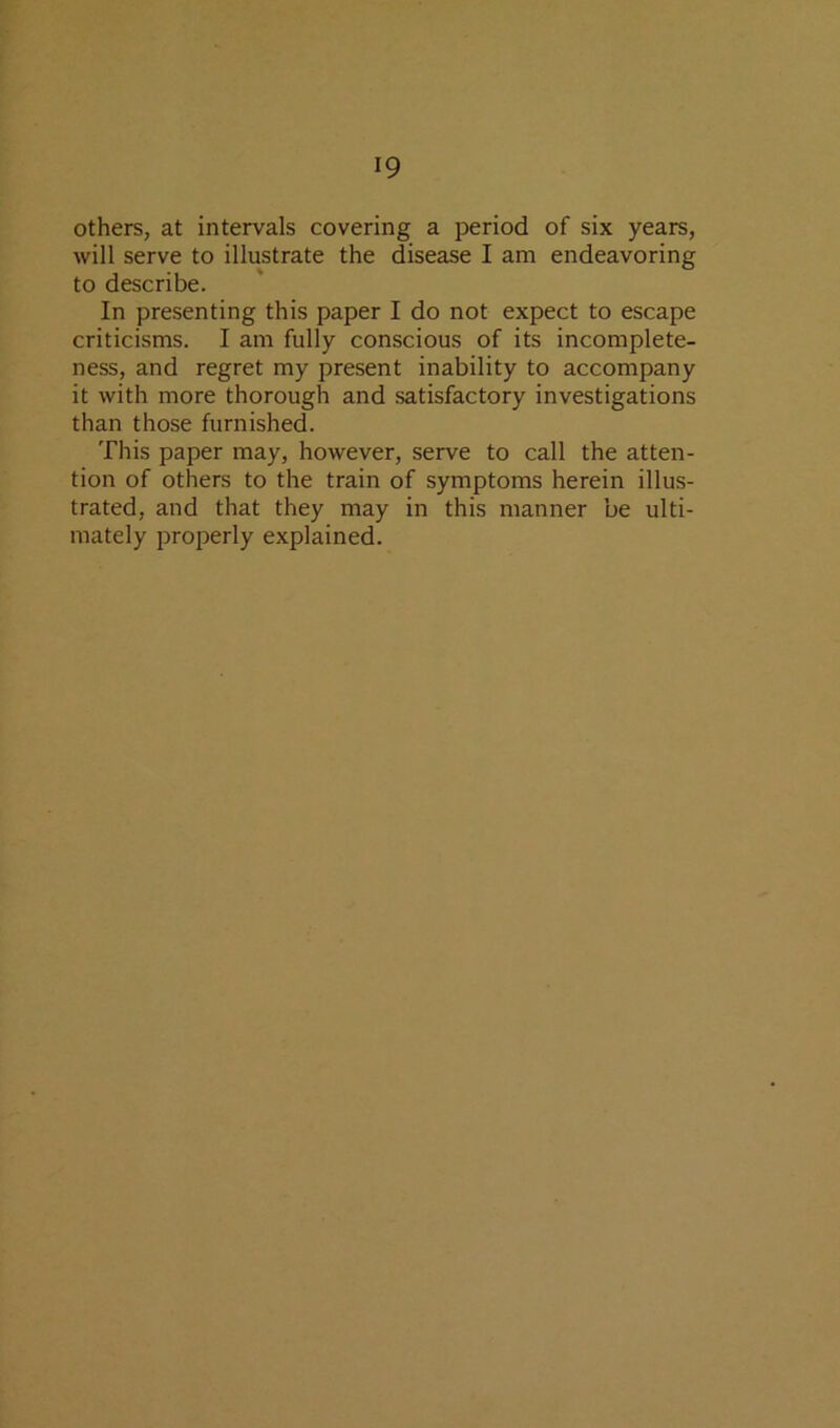 others, at intervals covering a period of six years, will serve to illustrate the disease I am endeavoring to describe. In presenting this paper I do not expect to escape criticisms. I am fully conscious of its incomplete- ness, and regret my present inability to accompany it with more thorough and satisfactory investigations than those furnished. This paper may, however, serve to call the atten- tion of others to the train of symptoms herein illus- trated, and that they may in this manner be ulti- mately properly explained.