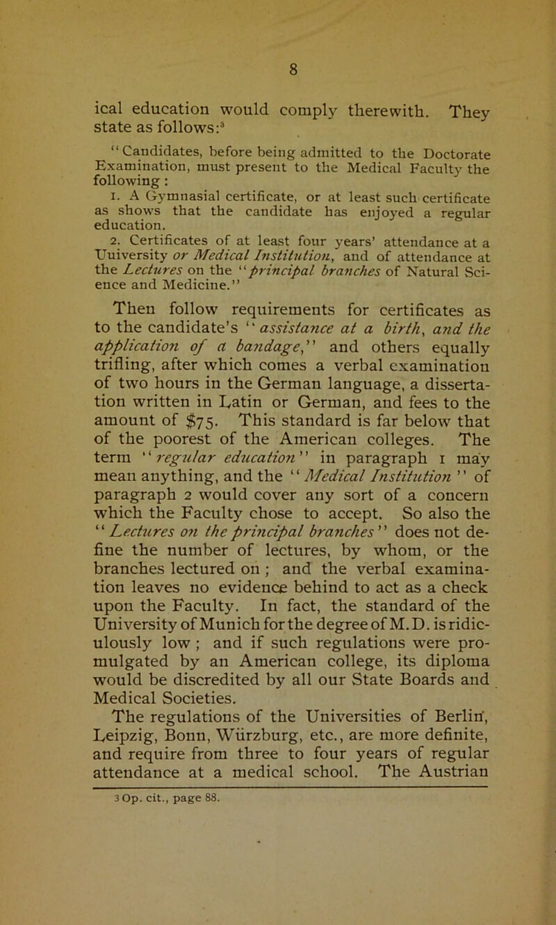 ical education would comply therewith. They state as follows:3 “Candidates, before being admitted to the Doctorate Examination, must present to the Medical Faculty the following: 1. A Gymnasial certificate, or at least such certificate as shows that the candidate has enjoyed a regular education. 2. Certificates of at least four years’ attendance at a Uuiversity or Medical Institution, and of attendance at the Lectures on the “principal branches of Natural Sci- ence and Medicine.” Then follow requirements for certificates as to the candidate’s “ assistance at a birth, and the application of a bandage,” and others equally trifling, after which comes a verbal examination of two hours in the German language, a disserta- tion written in Latin or German, and fees to the amount of $75. This standard is far below that of the poorest of the American colleges. The term “ regular ediLcation ” in paragraph 1 may mean anything, and the ‘1 Medical Institution ’’ of paragraph 2 would cover any sort of a concern which the Faculty chose to accept. So also the “ Lectures on the principal branches ” does not de- fine the number of lectures, by whom, or the branches lectured on ; and the verbal examina- tion leaves no evidence behind to act as a check upon the Faculty. In fact, the standard of the University of Munich for the degree of M. D. is ridic- ulously low ; and if such regulations were pro- mulgated by an American college, its diploma would be discredited by all our State Boards and Medical Societies. The regulations of the Universities of Berlin, Leipzig, Bonn, Wurzburg, etc., are more definite, and require from three to four years of regular attendance at a medical school. The Austrian 3 Op. cit., page 88.