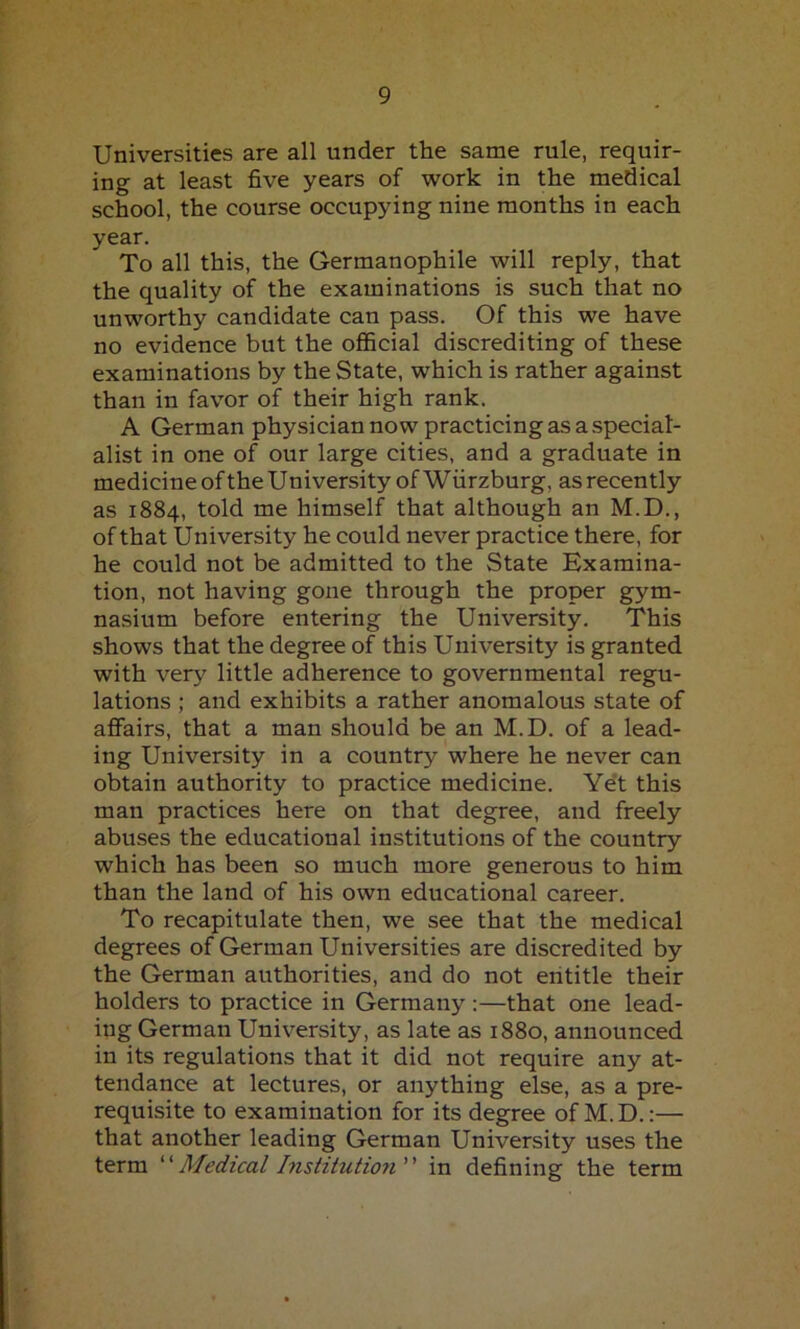 Universities are all under the same rule, requir- ing at least five years of work in the medical school, the course occupying nine months in each year. To all this, the Germanophile will reply, that the quality of the examinations is such that no unworthy candidate can pass. Of this we have no evidence but the official discrediting of these examinations by the State, which is rather against than in favor of their high rank. A German physician now practicing as a speciaf- alist in one of our large cities, and a graduate in medicine of the University of Wurzburg, as recently as 1884, told me himself that although an M.D., of that University he could never practice there, for he could not be admitted to the State Examina- tion, not having gone through the proper gym- nasium before entering the University. This shows that the degree of this University is granted with very little adherence to governmental regu- lations ; and exhibits a rather anomalous state of affairs, that a man should be an M.D. of a lead- ing University in a country where he never can obtain authority to practice medicine. Yet this man practices here on that degree, and freely abuses the educational institutions of the country which has been so much more generous to him than the land of his own educational career. To recapitulate then, we see that the medical degrees of German Universities are discredited by the German authorities, and do not entitle their holders to practice in Germany :—that one lead- ing German University, as late as 1880, announced in its regulations that it did not require any at- tendance at lectures, or anything else, as a pre- requisite to examination for its degree of M.D.:— that another leading German University uses the term ‘1 Medical Institution ’ ’ in defining the term